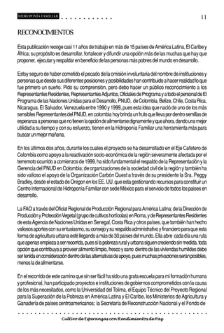 HIDROPONÍA FAMILIAR                         ○       ○       ○       ○       ○       ○       ○   ○   ○   ○   ○   ○                                                                                       11

RECONOCIMIENTOS
Esta publicación recoge casi 11 años de trabajo en más de 15 países de América Latina, El Caribe y
África; su propósito es desarrollar, fortalecer y difundir una opción más de las muchas que hay que
proponer, ejecutar y respaldar en beneficio de las personas más pobres del mundo en desarrollo.

Estoy seguro de haber cometido el pecado de la omisión involuntaria del nombre de instituciones y
personas que desde sus diferentes posiciones y posibilidades han contribuido a hacer realidad lo que
fue primero un sueño. Pido su comprensión, pero debo hacer un público reconocimiento a los
Representantes Residentes, Representantes Adjuntos, Oficiales de Programa y a todo el personal de El
Programa de las Naciones Unidas para el Desarrollo, PNUD, de Colombia, Belize, Chile, Costa Rica,
Nicaragua, El Salvador, Venezuela entre 1990 y 1999, pues esta idea que nació de uno de los más
sensibles Representantes del PNUD, en colombia hoy brinda un fruto que lleva por dentro semillas de
esperanza a personas que no tienen la opción de alimentarse dignamente y que ahora, dando una mejor
utilidad a su tiempo y con su esfuerzo, tienen en la Hidroponía Familiar una herramienta más para
buscar un mejor mañana.

En los últimos dos años, durante los cuales el proyecto se ha desarrollado en el Eje Cafetero de
Colombia como apoyo a la reactivación socio-económica de la región severamente afectada por el
terremoto ocurrido a comienzos de 1999, ha sido fundamental el respaldo de la Representación y la
Gerencia del PNUD en Colombia; de organizaciones de la sociedad civil de la región y también ha
sido valioso el apoyo de la Organización Carbón Quest a través de su presidente la Sra. Peggy
Bradley, desde el estado de Oregon en los EE. UU. que esta gestionando recursos para constituir un
Centro Internacional de Hidroponía Familiar con sede México para el servicio de todos los paises en
desarrollo.

La FAO a través del Oficial Regional de Producción Regional para América Latina; de la Dirección de
Producción y Protección Vegetal (grupo de cultivos hortícolas) en Roma, y de Representantes Residentes
de esta Agencia de Naciones Unidas en Senegal, Costa Rica y otros países, que también han hecho
valiosos aportes con su entusiasmo, su consejo y su respaldo administrativo y financiero para que esta
forma de agricultura urbana esté llegando a más de 30 países del mundo. Ella abre cada día una ruta
que apenas empieza a ser recorrida, pues si la pobreza rural y urbana siguen creciendo sin medida, toda
opción que contribuya a proveer alimento limpio, fresco y sano dentro de las viviendas humildes debe
ser tenida en consideración dentro de las alternativas de apoyo, pues muchas privaciones serán posibles,
menos la de alimentarse.

En el recorrido de este camino que sin ser fácil ha sido una grata escuela para mi formación humana
y profesional, han participado proyectos e instituciones de gobiernos comprometidos con la causa
de los más necesitados, como la Universidad del Tolima, el Equipo Técnico del Proyecto Regional
para la Superación de la Pobreza en América Latina y El Caribe, los Ministerios de Agricultura y
Ganadería de países centroamericanos; la Secretaría de Reconstrucción Nacional y el Fondo de
○   ○   ○   ○   ○   ○   ○   ○   ○   ○   ○       ○       ○       ○       ○       ○       ○   ○   ○   ○   ○   ○   ○   ○   ○   ○   ○   ○   ○   ○   ○   ○   ○   ○   ○   ○   ○   ○   ○   ○   ○   ○   ○   ○   ○   ○


                                        Cultivo de Esperanzas con Rendimientos de Paz
 