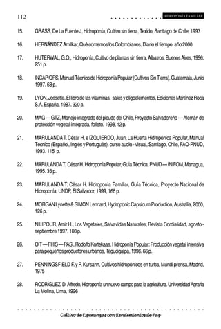 112                                                                                         ○       ○       ○       ○       ○       ○       ○       ○       ○       ○       ○       ○       ○
                                                                                                                                                                                                    HIDROPONÍA FAMILIAR



15.             GRASS, De La Fuente J, Hidroponía, Cultivo sin tierra, Texido, Santiago de Chile, 1993

16.             HERNÁNDEZ Amilkar, Qué comemos los Colombianos, Diario el tiempo, año 2000

17.             HUTERWAL, G.O., Hidroponía, Cultivo de plantas sin tierra, Albatros, Buenos Aires, 1996.
                251 p.

18.             INCAP/OPS, Manual Técnico de Hidroponía Popular (Cultivos Sin Tierra), Guatemala, Junio
                1997. 68 p.

19.             LYON, Jossette, El libro de las vitaminas, sales y oligoelementos, Ediciones Martínez Roca
                S.A. España, 1987. 320 p.

20.             MAG – GTZ, Manejo integrado del picudo del Chile, Proyecto Salvadoreño – Alemán de
                protección vegetal integrada, folleto, 1998. 12 p.

21.             MARULANDA T. César H. e IZQUIERDO, Juan, La Huerta Hidropónica Popular, Manual
                Técnico (Español, Inglés y Portugués), curso audio - visual, Santiago, Chile, FAO-PNUD,
                1993. 115 p.

22.             MARULANDA T. César H. Hidroponía Popular, Guía Técnica, PNUD – INIFOM, Managua,
                1995. 35 p.

23.             MARULANDA T. César H. Hidroponía Familiar, Guía Técnica, Proyecto Nacional de
                Hidroponía, UNDP, El Salvador, 1999, 168 p.

24.             MORGAN Lynette & SIMON Lennard, Hydroponic Capsicum Production, Australia, 2000,
                126 p.

25.             NILIPOUR, Amir H., Los Vegetales, Salvavidas Naturales, Revista Cordialidad, agosto -
                septiembre 1997. 100 p.

26.             OIT – FHIS – PASI, Rodolfo Kortekaas, Hidroponía Popular: Producción vegetal intensiva
                para pequeños productores urbanos, Tegucigalpa, 1996. 66 p.

27.             PENNINGSFIELD F. y P. Kursann, Cultivos hidropónicos en turba, Mundi prensa, Madrid,
                1975

28.             RODRÍGUEZ, D. Alfredo, Hidroponía un nuevo campo para la agricultura. Universidad Agraria
                La Molina, Lima, 1996


○   ○   ○   ○   ○   ○   ○   ○   ○   ○   ○   ○   ○   ○   ○   ○   ○   ○   ○   ○   ○   ○   ○       ○       ○       ○       ○       ○       ○       ○       ○       ○       ○       ○       ○       ○    ○   ○   ○   ○   ○   ○   ○   ○   ○   ○


                                        Cultivo de Esperanzas con Rendimientos de Paz
 