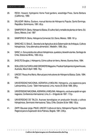 HIDROPONÍA FAMILIAR                         ○       ○       ○       ○       ○       ○       ○   ○   ○   ○   ○   ○                                                                                   113

29.             RESH, Howard, Hydroponic Home Food gardens, woodridge Press, Santa Bárbara
                (Callifornia), 1990

30.             SALAZAR Molina, Gustavo, manual técnico de Hidroponía Popular, Santo Domingo,
                República Dominicana, 1991. 65 p.

31.             SAMPERIO R. Gloria, Hidroponía Básica, El cultivo fácil y rentable de plantas sin tierra. Ed.
                Diana, México, 2 ed. 1997

32.             SAMPERIO R. Gloria, Hidroponía Comercial, Ed. Diana, México, 1999. 181 p.

33.             SANCHEZ, S. Silvia E., Secretaría de Agricultura de la Gobernación de Antioquia, Cultivos
                hidropónicos, “Una alternativa alimentaria”, Medellín, 1995. 36 p.

34.             SANZ, m. Guía práctica de cultivos hidropónicos, quelatos y bioestimulantes, Santiago de
                Chile, Ediciones Minks, 1993. 63 p.

35.             SHOLTO Douglas J. Hidroponía, Cómo cultivar sin tierra, Ateneo, Buenos Aires, 1994.

36.             SOILLESS CULTURE & AND GROWERS Magazine, Practical Hydroponics & greenhouses,
                Australia, March/April 1999. 78 p.

37.             UNICEF, Rocca Ana María, Manual para instructores de Hidroponía Básica, Quito, 1994.
                48 p.

38.             UNIVERSIDAD NACIONAL AGRARIA LA MOLINA, Hidroponía, una esperanza para
                Latinoamérica, Curso - Taller Internacional, Lima, marzo 25-29 de 1996. 394 p.

39.             UNIVERSIDAD NACIONAL AGRARIA LA MOLINA, Hidroponía, una buena opción en agro
                negocios, Conferencia internacional, Lima, 6 – 8 Agosto de 1997. 172 p.

40.             UNIVERSIDAD DE TALCA, Avances tecnológicos en producción forzada y cultivos
                hidropónicos, Seminario Internacional, Talca, Chile, Octubre 30 de 1998. 105 p.

41.             ZAPP, Glausser Jorge, PNUD, UNICEF, Cultivos sin tierra, Hidroponía Popular, Proyecto
                Regional para la Superación de la Pobreza, Bogotá, 1991. 235 p.




○   ○   ○   ○   ○   ○   ○   ○   ○   ○   ○       ○       ○       ○       ○       ○       ○   ○   ○   ○   ○   ○   ○   ○   ○   ○   ○   ○   ○   ○   ○   ○   ○   ○   ○   ○   ○   ○   ○   ○   ○   ○   ○   ○   ○   ○


                                        Cultivo de Esperanzas con Rendimientos de Paz
 