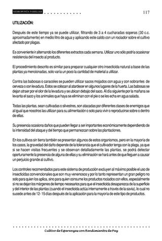 HIDROPONÍA FAMILIAR                         ○       ○       ○       ○       ○       ○       ○   ○   ○   ○   ○   ○                                                                                   117

UTILIZACIÓN:

Después de este tiempo ya se puede utilizar, filtrando de 3 a 4 cucharadas soperas (30 c.c.
aproximadamente) en medio litro de agua y aplicando este caldo con un rociador sobre el cultivo
afectado por plagas.

Es conveniente ir alternando los diferentes extractos cada semana. Utilizar uno sólo podría ocasionar
resistencia del insecto al producto.

El procedimiento descrito es similar para preparar cualquier otro insecticida natural a base de las
plantas ya mencionadas, solo varía un poco la cantidad de material a utilizar.

Contra las babosas o caracoles se pueden utilizar sacos mojados con agua y con sobrantes de
cerveza o con levadura. Estos se colocan al atardecer en algunos lugares de la huerta. Las babosas se
dejan atraer por el olor de la levadura y se ubican debajo del saco. Al día siguiente por la mañana se
levanta el saco y los animales que haya se eliminan con el pie o se les echa en agua salada.

Todas las plantas, sean cultivadas o silvestres, son atacadas por diferentes clases de enemigos que
al igual que nosotros las utilizan para su alimentación o solo para vivir o reproducirse sobre o dentro
de ellas.

Su presencia ocasiona daños que pueden llegar a ser importantes económicamente dependiendo de
la intensidad del ataque y del tiempo que permanezcan sobre las plantaciones.

En los cultivos sin tierra también se presentan algunos de estos organismos, pero en la mayoría de
los casos, la gravedad del daño depende de la tolerancia que el cultivador tenga con la plaga, ya que
si se hacen visitas frecuentes y se observan detalladamente las plantas, se podrá detectar
oportunamente la presencia de alguna de ellas y su eliminación se hará antes de que lleguen a causar
un perjuicio grande al cultivo.

Los controles recomendados para este sistema de producción excluyen al máximo posible el uso de
insecticidas convencionales que son muy venenosos y por lo tanto representan un gran peligro no
solo para quien los aplica, sino para quien consume los productos rociados con ellos, especialmente
si no se dejan los márgenes de tiempo necesarios para que el insecticida desaparezca de la superficie
y del interior de las plantas (cuando el insecticida actúa internamente a través de la savia), lo cual no
sucede antes de 12- 15 días después de la aplicación para la mayoría de este tipo de productos.




○   ○   ○   ○   ○   ○   ○   ○   ○   ○   ○       ○       ○       ○       ○       ○       ○   ○   ○   ○   ○   ○   ○   ○   ○   ○   ○   ○   ○   ○   ○   ○   ○   ○   ○   ○   ○   ○   ○   ○   ○   ○   ○   ○   ○   ○


                                        Cultivo de Esperanzas con Rendimientos de Paz
 