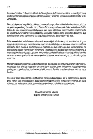 12                                                                                           ○       ○       ○       ○       ○       ○       ○       ○       ○       ○       ○       ○       ○
                                                                                                                                                                                                     HIDROPONÍA FAMILIAR



Inversión Social de El Salvador, el Instituto Nicaragüense de Fomento Municipal , e investigadores y
asistentes técnicos valiosos en países latinoamericanos y africanos, entre quienes debo resaltar al Dr.
Jorge Zapp.

No puedo ignorar el respaldo decidido y sobre todo, el compromiso manifestado; durante sus periodos
de gobierno, por el exgobernador Henry Gómez Tabares y por el exalcalde de Armenia Alvaro Patiño
Pulido. En ellos encontré receptividad y apoyo para hacer relidad una idea innovadora en el contexto
de una agricultura regional reconocida por su acentuada tradición como productora de cultivos que
contribuyen en forma significativa a la seguridad alimentaria de la región y del país.

Este reconocimiento estaría incompleto si en él no se refleja la admiración por la tenacidad y el singular
apoyo de mi padre a cuya memoria dedico este fruto de mi trabajo, a la silenciosa y siempre cariñosa
compañía de mi madre, a mis hermanos, a mis hijos, los que están aquí, que son la razón de mi
dedicación al trabajo y a mis hijas y mi hermana Teresita quienes desde el cielo iluminan mi camino, a
mis excepcionales amigos y a Ligia, que comprendiendo el significado de mi consagración al servicio
de otras personas que han tenido menos oportunidades que yo, se han resignado a mis prolongadas
ausencias.

Mención especial merecen los (as) beneficiarios (as) del proyecto que en su mayoría han sido mujeres,
muchas de ellas jefes del hogar, que sin saber leer ni escribir , o con limitaciones físicas impuestas
por la guerra o por los años, han hecho de la Hidroponía Familiar una alternativa de vida para sus
familias.

Por sobre todas las personas e instituciones mencionadas y las que por la frágil memoria o por la
prisa no han sido reflejadas aquí, debo reconocer la permanente compañía de mi Dios, sin cuya
voluntad, las metas alcanzadas, por modestas que fueran, no hubieran sido posibles.


                                                                 César H. Marulanda Tabares
                                                                Experto en Hidroponía Familiar




○   ○   ○   ○   ○   ○   ○   ○   ○   ○   ○   ○   ○   ○   ○   ○    ○   ○   ○   ○   ○   ○   ○       ○       ○       ○       ○       ○       ○       ○       ○       ○       ○       ○       ○       ○    ○   ○   ○   ○   ○   ○   ○   ○   ○   ○


                                        Cultivo de Esperanzas con Rendimientos de Paz
 