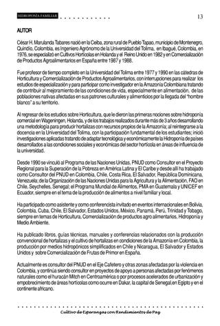 HIDROPONÍA FAMILIAR                         ○       ○       ○       ○       ○       ○       ○   ○   ○   ○   ○   ○                                                                                       13

AUTOR

César H. Marulanda Tabares nació en la Ceiba, zona rural de Pueblo Tapao, municipio de Montenegro,
Quindío, Colombia, es Ingeniero Agrónomo de la Universidad del Tolima, en Ibagué, Colombia, en
1976, se especializó en Cultivos Hortícolas en Holanda y el Reino Unido en 1982 y en Comercialización
de Productos Agroalimentarios en España entre 1987 y 1988.

Fue profesor de tiempo completo en la Universidad del Tolima entre 1977 y 1990 en las cátedras de
Horticultura y Comercialización de Productos Agroalimentarios, con interrupciones para realizar los
estudios de especialización y para participar como investigador en la Amazonía Colombiana tratando
de contribuir al mejoramiento de las condiciones de vida, especialmente en alimentación, de las
poblaciones nativas afectadas en sus patrones culturales y alimenticios por la llegada del “hombre
blanco” a su territorio.

Al regresar de los estudios sobre Horticultura, que le dieron las primeras nociones sobre hidroponía
comercial en Wageningen, Holanda, y de los trabajos realizados durante más de 3 años desarrollando
una metodología para producir hortalizas con recursos propios de la Amazonía; al reintegrarse a la
docencia en la Universidad del Tolima, con la participación fundamental de los estudiantes; inició
investigaciones aplicadas tratando de adaptar tecnológica y económicamente la Hidroponía de países
desarrollados a las condiciones sociales y económicas del sector hortícola en áreas de influencia de
la universidad.

Desde 1990 se vinculó al Programa de las Naciones Unidas, PNUD como Consultor en el Proyecto
Regional para la Superación de la Pobreza en América Latina y El Caribe y desde allí ha trabajado
como Consultor del PNUD en Colombia, Chile, Costa Rica, El Salvador, República Dominicana,
Venezuela; de la Organización de las Naciones Unidas para la Agricultura y la Alimentación, FAO en
Chile, Seychelles, Senegal; el Programa Mundial de Alimentos, PMA en Guatemala y UNICEF en
Ecuador, siempre en el tema de la producción de alimentos a nivel familiar y local.

Ha participado como asistente y como conferencista invitado en eventos internacionales en Bolivia,
Colombia, Cuba, Chile, El Salvador, Estados Unidos, México, Panamá, Perú, Trinidad y Tobago,
siempre en temas de Horticultura, Comercialización de productos agro alimentarios, Hidroponía y
Medio Ambiente.

Ha publicado libros, guías técnicas, manuales y conferencias relacionados con la producción
convencional de hortalizas y el cultivo de hortalizas en condiciones de la Amazonía en Colombia, la
producción por medios hidropónicos simplificados en Chile y Nicaragua, El Salvador y Estados
Unidos y sobre Comercialización de Frutas de Primor en España.

Actualmente es consultor del PNUD en el Eje Cafetero y otras zonas afectadas por la violencia en
Colombia, y continúa siendo consultor en proyectos de apoyo a personas afectadas por fenómenos
naturales como el huracán Mitch en Centroamérica o por procesos acelerados de urbanización y
empobrecimiento de áreas hortícolas como ocurre en Dakar, la capital de Senegal,en Egipto y en el
continente africano.


○   ○   ○   ○   ○   ○   ○   ○   ○   ○   ○       ○       ○       ○       ○       ○       ○   ○   ○   ○   ○   ○   ○   ○   ○   ○   ○   ○   ○   ○   ○   ○   ○   ○   ○   ○   ○   ○   ○   ○   ○   ○   ○   ○   ○   ○


                                        Cultivo de Esperanzas con Rendimientos de Paz
 