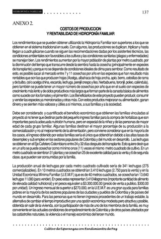 HIDROPONÍA FAMILIAR                         ○       ○       ○       ○       ○       ○       ○   ○   ○   ○   ○   ○                                                                                   137

ANEXO 2.
                                                       COSTOS DE PRODUCCION
                                                Y RENTABILIDAD DE HIDROPONÍA FAMILIAR

Los rendimientos que se pueden obtener utilizando la Hidroponía Familiar son superiores a los que se
obtienen en el sistema tradicional en suelo. Con algunos, las producciones se duplican, triplican y hasta
llegan a cuadruplicarse cuando se siguen las recomendaciones dadas por los asistentes técnicos, las
condiciones ambientales son favorables a los cultivos y las condiciones sanitarias (plagas y enfermedades)
se manejan bien. Los rendimientos aumentan por la mayor población de plantas por metro cuadrado, por
la disminución del tiempo que transcurre desde la siembra hasta la cosecha (principalmente en especies
de transplante) y porque no se depende de condiciones ideales de clima para sembrar. Como resultado de
esto, es posible sacar al mercado entre 7 y 11 cosechas por año en las especies que han resultado más
rentables que son las que producen hojas (Acelga, albahaca de hoja ancha, apio, berro, cebollas de rama
y de bulbo, col o acelga china, escarola, lechuga, perejil crespo y liso, hierbabuena, toronjil, poleo, caléndula),
pero también se puede tener un mayor número de cosechas por año que en el suelo con especies de
crecimiento más lento y de ciclos productivos más largos que forman parte de la canasta básica de alimentos
como sucede con los tomates y el pimentón. Los Beneficiarios de este proyecto pueden producir, consumir
y vender las especies ya mencionadas y otras más. Con estos productos mejoraran su alimentación, ganan
dinero y se sienten más valiosos y útiles a sí mismos, a sus familias y a la sociedad.

Debe ser considerado y cuantificado el beneficio económico que obtienen las familias vinculadas al
proyecto al no tener que destinar parte del pequeño ingreso familiar para la compra de hortalizas que son
importantes para la adecuada nutrición humana, pero en especial de la niñez y de las personas de mayor
edad de cada grupo familiar. Algunas familias destinan el mayor porcentaje de su producción a la
comercialización y no al mejoramiento de la alimentación, pero conviene considerar que en la mayoría de
los casos, el ingreso obtenido por estas familias sería el único que obtendrían debido a las altas tasas de
desempleo y sub empleo en los sectores populares de Colombia y del mundo en desarrollo. Las lechugas
se obtienen en el Eje Cafetero Colombiano entre 24 y 32 días después del transplante. Esto quiere decir que
en un año se puede cosechar como mínimo once (11) veces el mismo metro cuadrado de cultivo. En un
metro cuadrado se siembran 31 plantas y se cosechan 25 de excelente calidad para la venta y 6 de segunda
clase, que pueden ser consumidas por la familia.

La producción anual de lechugas por cada metro cuadrado cultivado sería de 341 lechugas (275
comercializables). En 10 metros cuadrados se obtendrían 3.410 lechugas (2.750 para la venta) y en la
Unidad Económica Mínima Familiar (U.E.M.F.) que es de 40 metros cuadrados, se cosecharían 13.640
lechugas 11.000 (para vender). En peso estas representan 3.410 kilogramos (importante cantidad de alimento
de elevada calidad nutricional) y en pesos equivalen a $3.300.000.00 (precio de venta a publico, $300.00
por unidad). Un ingreso mensual de superior a $270.000, en la U.E.M.F. es una gran ayuda para familias
pobres en la mayoría de los sectores populares de las ciudades y pueblos de Colombia y de países del
mundo en desarrollo. Para las personas que no tienen ingresos procedentes de un trabajo estable, la
alternativa de cambiar el tiempo improductivo por una opción económica modesta pero atractiva y posible,
obtenida sin salir de la vivienda, con la participación de más de uno de los miembros de la familia, es muy
conveniente en las actuales condiciones de empobrecimiento de Colombia y de otros países afectados por
las catástrofes naturales, la violencia o el manejo económico del tercer mundo.

○   ○   ○   ○   ○   ○   ○   ○   ○   ○   ○       ○       ○       ○       ○       ○       ○   ○   ○   ○   ○   ○   ○   ○   ○   ○   ○   ○   ○   ○   ○   ○   ○   ○   ○   ○   ○   ○   ○   ○   ○   ○   ○   ○   ○   ○


                                        Cultivo de Esperanzas con Rendimientos de Paz
 