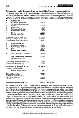 138                                                                                            ○        ○        ○       ○       ○       ○       ○       ○       ○       ○       ○       ○       ○
                                                                                                                                                                                                         HIDROPONÍA FAMILIAR



Componentes y costos de producción de una huerta hidropónica de 10 metros cuadrados
Los costos corresponden a los de Cultivos Hidropónicos a nivel familiar establecidos bajo la orientación de
técnicos capacitados con proyectos auspiciados por el PNUD – Alcaldías de Armenia y Pereira - Cámara de
Comercio de Armenia - (en condiciones del Eje cafetero Colombiano a precios de insumos de Abril de 2002):
A.            COSTOS FIJOS
1.            Madera para contenedores                                                                 30.000
              (se recomienda comprar retal)
2.            Puntillas                                                                             2.400
3.            Plástico negro                                                                       25.000
4.            Plástico amarillo (lindasof)                                                          1.500
5.            Manguerita para drenaje                                                                 600
6.            Arena                                                                                10.000
              Subtotal costos fijos                                                                89.500
Costo fijo de 10 m2 por cosecha (/6)                                                       14.916.66
Costo fijo por m2 por cosecha (/10)                                                         1.491.66
Costo fijo por lechuga producida (/31)                                                         48.11

B.            COSTOS VARIABLES
8.            Semillas de Hortalizas                                                                3.000
9.            Nutrientes para Hidroponía                                                           12.000
10.           Agua                                                                                  8.000
              Subtotal costos variables                                                            23.000

11.           Gastos no previstos (3% de A + B)                                                        4.275

              Total Costos variables por cosecha                                                   27.275
              (diez metros cuadrados)

Costo variable por metro cuadrado (/10)                                                        2.727.50
Costo variable por lechuga (/31)                                                                  87.98

12.Total valor de la inversión (A + B)                                                    116.775.00
  (para 10 metros cuadrados)
              Mano de obra por lechuga                                                                          4.15

Costo total por lechuga                                                                            140.24
(C. Fijos + C. Variables + M.O.)
Precio de venta estimado                                                                           300.00
Utilidad                                                                                           159.76

Rentabilidad (Utilidad/costo x 100)                                                        113.91 %                                      en 30 días
Para otros cultivos como los mencionados arriba los costos pueden incrementarse o descender, pero
en un porcentaje muy bajo. Algunos incluso pueden tener índices de rentabilidad superior. Pero no es
suficiente atractiva rentabilidad de una lechuga o de cualquier otra hortaliza cosechada. Después de
alcanzar el éxito agronómico es indispensable fortalecer la comercialización permanente de los productos
obtenidos que es lo que asegura un buen nivel de ingresos, único soporte de la perdurabilidad de
proyectos de similar naturaleza, así el beneficio social (mejoramiento de la cantidad y la calidad de la
alimentación, la generación de un cambio de actitud frente a proyectos productivos para superar la
pobreza) sea muy notorio y bien considerado por algunas personas. La sostenibilidad de la Hidroponía
Familiar solo se da si genera dinero suficiente para resolver algunas urgencias económicas al interior
de las familias pobres. Podemos asegurar que el éxito de un proyecto de Hidroponía Familiar no reside
en producir muchos kilogramos o unidades de excelente calidad, sino en venderlas.
○     ○   ○   ○   ○   ○   ○   ○   ○   ○   ○   ○   ○   ○   ○   ○   ○   ○   ○   ○   ○   ○    ○       ○        ○        ○       ○       ○       ○       ○       ○       ○       ○       ○       ○       ○    ○   ○   ○   ○   ○   ○   ○   ○   ○   ○


                                          Cultivo de Esperanzas con Rendimientos de Paz
 