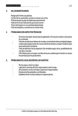 HIDROPONÍA FAMILIAR                           ○       ○       ○       ○       ○       ○       ○   ○   ○   ○   ○   ○                                                                                   147

3.           DE LOS BENEFICIARIOS

             Resignación frente a la pobreza.
             Conformismo, pasividad y excesivo rechazo a la crítica.
             Preferencia por ayudas de rápido aprovechamiento.
             Falta de fe en las instituciones que la promueven.
             Temor de fracasar en una actividad desconocida.
             Falta de disciplina y constancia en la fase inicial.

4.           PROBLEMAS CON ASPECTOS TÉCNICOS

                 -                   Errores en las dosis, frecuencias de aplicación y formas de mezclar y almacenar
                                     los nutrientes.
                 -                   Falta de constancia en labores de manejo y conocimiento de las principales plagas.
                 -                   Inadecuada programación de nuevas siembras directas y de germinadores para
                                     tener producción constante.
                 -                   Falta de definición de las especies más rentables según clima, posibilidades de
                                     manejo y mercado.
                 -                   Dificultades para conseguir semillas de buena calidad (germinación) en áreas
                                     frecuentadas por los productores.

5.           PROBLEMAS DE LOCALIZACIÓN DE LAS HUERTAS

                 -                   No hay agua o está muy lejos.
                 -                   Lejos de la vivienda del (los) responsable (s) del manejo.
                 -                   Sin protección contra animales o personas irresponsables.
                 -                   Excesivamente asoleados o sombreados.
                 -                   Establecimiento huertas exitosas en lugares ajenos.




○    ○   ○   ○   ○   ○   ○   ○   ○    ○   ○       ○       ○       ○       ○       ○       ○   ○   ○   ○   ○   ○   ○   ○   ○   ○   ○   ○   ○   ○   ○   ○   ○   ○   ○   ○   ○   ○   ○   ○   ○   ○   ○   ○   ○   ○


                                          Cultivo de Esperanzas con Rendimientos de Paz
 