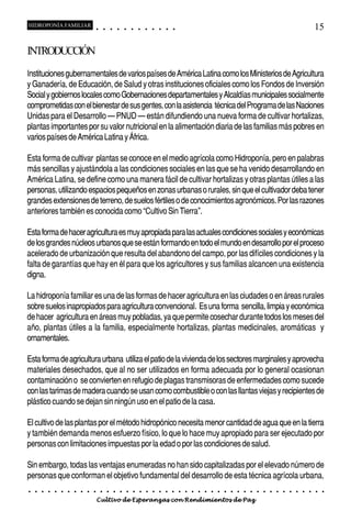 HIDROPONÍA FAMILIAR                         ○       ○       ○       ○       ○       ○       ○   ○   ○   ○   ○   ○                                                                                       15

INTRODUCCIÓN
Instituciones gubernamentales de varios países de América Latina como los Ministerios de Agricultura
y Ganadería, de Educación, de Salud y otras instituciones oficiales como los Fondos de Inversión
Social y gobiernos locales como Gobernaciones departamentales y Alcaldías municipales socialmente
comprometidas con el bienestar de sus gentes, con la asistencia técnica del Programa de las Naciones
Unidas para el Desarrollo – PNUD – están difundiendo una nueva forma de cultivar hortalizas,
plantas importantes por su valor nutricional en la alimentación diaria de las familias más pobres en
varios países de América Latina y África.

Esta forma de cultivar plantas se conoce en el medio agrícola como Hidroponía, pero en palabras
más sencillas y ajustándola a las condiciones sociales en las que se ha venido desarrollando en
América Latina, se define como una manera fácil de cultivar hortalizas y otras plantas útiles a las
personas, utilizando espacios pequeños en zonas urbanas o rurales, sin que el cultivador deba tener
grandes extensiones de terreno, de suelos fértiles o de conocimientos agronómicos. Por las razones
anteriores también es conocida como “Cultivo Sin Tierra”.

Esta forma de hacer agricultura es muy apropiada para las actuales condiciones sociales y económicas
de los grandes núcleos urbanos que se están formando en todo el mundo en desarrollo por el proceso
acelerado de urbanización que resulta del abandono del campo, por las difíciles condiciones y la
falta de garantías que hay en él para que los agricultores y sus familias alcancen una existencia
digna.

La hidroponía familiar es una de las formas de hacer agricultura en las ciudades o en áreas rurales
sobre suelos inapropiados para agricultura convencional. Es una forma sencilla, limpia y económica
de hacer agricultura en áreas muy pobladas, ya que permite cosechar durante todos los meses del
año, plantas útiles a la familia, especialmente hortalizas, plantas medicinales, aromáticas y
ornamentales.

Esta forma de agricultura urbana utiliza el patio de la vivienda de los sectores marginales y aprovecha
materiales desechados, que al no ser utilizados en forma adecuada por lo general ocasionan
contaminación o se convierten en refugio de plagas transmisoras de enfermedades como sucede
con las tarimas de madera cuando se usan como combustible o con las llantas viejas y recipientes de
plástico cuando se dejan sin ningún uso en el patio de la casa.

El cultivo de las plantas por el método hidropónico necesita menor cantidad de agua que en la tierra
y también demanda menos esfuerzo físico, lo que lo hace muy apropiado para ser ejecutado por
personas con limitaciones impuestas por la edad o por las condiciones de salud.

Sin embargo, todas las ventajas enumeradas no han sido capitalizadas por el elevado número de
personas que conforman el objetivo fundamental del desarrollo de esta técnica agrícola urbana,
○   ○   ○   ○   ○   ○   ○   ○   ○   ○   ○       ○       ○       ○       ○       ○       ○   ○   ○   ○   ○   ○   ○   ○   ○   ○   ○   ○   ○   ○   ○   ○   ○   ○   ○   ○   ○   ○   ○   ○   ○   ○   ○   ○   ○   ○


                                        Cultivo de Esperanzas con Rendimientos de Paz
 