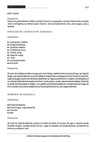 HIDROPONÍA FAMILIAR                          ○       ○       ○       ○       ○       ○       ○   ○   ○   ○   ○   ○                                                                                   163

● Sal       al gusto

Preparación.
Se lavan muy bien todas las hierbas, se cortan en trozos muy pequeños y se licuan hasta formar una pasta
verde y homogénea, se verifica la sazón. Se sirve como acompañante de arroz, carne, papas, yucas y
verduras.

ENSALADA DE LECHUGA CON ALBAHACA.

Ingredientes.

● 1 Lechuga lisa             mediana
● 15 Hojas de albahaca
● 1 Zanahoria mediana
● 1/2 Cebolla de huevo
● 1 Tomate           pintón
● 3 Hojas de          acelga
●   1 limón
● 1cucharada de aceite
● sal al gusto


Preparación.

Se lavan las hortalizas sin dejar en el agua por mucho tiempo, posteriormente se pica la lechuga, las hojas de
acelga y las hojas de albahaca, se corta la cebolla en rodajas finas y se desagua por cinco minutos en sal y limón,
luego se enjuaga y se pone con los demás ingredientes, se raspa la zanahoria con un cepillo ( sí es hidropónica; si
es cultivada tradicionalmente se pela sin remover mucha corteza ), se ralla sobre el resto de hortalizas, finalmente
se añade el tomate cortado en rodajas o en cuadritos, se baña esta ensalada con una salsa hecha con el jugo del
limón, el aceite y la sal. Esta ensalada sirve como acompañante de arroz, carne, papas entre otras.


REFRESCO DE ALBAHACA.

Ingredientes:

● 20 Hojas de albahaca
● 3 Litros de agua               o agua de panela
● 3 Limones
●   Hielo

Preparación

Se lavan las hojas de albahaca, se pican a la mitad y se echan en una taza de agua o agua de panela
hirviendo, se tapan y se dejan allí por una hora, luego se completa con el resto de líquido , se exprimen los
limones y se añade el hielo.

○   ○   ○    ○   ○   ○   ○   ○   ○   ○   ○       ○       ○       ○       ○       ○       ○   ○   ○   ○   ○   ○   ○   ○   ○   ○   ○   ○   ○   ○   ○   ○   ○   ○   ○   ○   ○   ○   ○   ○   ○   ○   ○   ○   ○   ○


                                         Cultivo de Esperanzas con Rendimientos de Paz
 