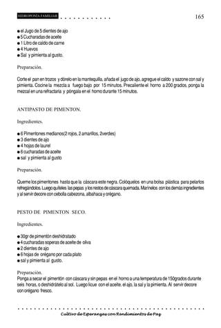 HIDROPONÍA FAMILIAR                           ○       ○       ○       ○       ○       ○       ○   ○   ○   ○   ○   ○                                                                                   165

● el Jugo de 5 dientes de ajo
● 5 Cucharadas de aceite
● 1 Litro de caldo de carne
● 4 Huevos
● Sal       y pimienta al gusto.

Preparación.

Corte el pan en trozos y dórelo en la mantequilla, añada el jugo de ajo, agregue el caldo y sazone con sal y
pimienta. Cocine la mezcla a fuego bajo por 15 minutos. Precaliente el horno a 200 grados, ponga la
mezcal en una refractaria y póngala en el horno durante 15 minutos.


ANTIPASTO DE PIMENTON.

Ingredientes.

● 6 Pimentones medianos(2 rojos, 2 amarillos, 2verdes)
● 3 dientes de ajo
● 4 hojas de laurel
● 6 cucharadas de aceite
● sal       y pimienta al gusto

Preparación.

Queme los pimentones hasta que la cáscara este negra. Colóquelos en una bolsa plástica para pelarlos
refregándolos. Luego quíteles las pepas y los restos de cáscara quemada. Marínelos con los demás ingredientes
y al servir decore con cebolla cabezona, albahaca y orégano.


PESTO DE PIMENTON SECO.

Ingredientes.

● 30gr de pimentón deshidratado
● 4 cucharadas soperas de aceite de                                                   oliva
● 2 dientes de ajo
● 6 hojas de             orégano por cada plato
● sal y pimienta al           gusto.

Preparación.
Ponga a secar el pimentón con cáscara y sin pepas en el horno a una temperatura de 150grados durante
seis horas, o deshidrátelo al sol. Luego licue con el aceite, el ajo, la sal y la pimienta. Al servir decore
con orégano fresco.


○   ○   ○    ○   ○   ○    ○   ○   ○   ○   ○       ○       ○       ○       ○       ○       ○   ○   ○   ○   ○   ○   ○   ○   ○   ○   ○   ○   ○   ○   ○   ○   ○   ○   ○   ○   ○   ○   ○   ○   ○   ○   ○   ○   ○   ○


                                          Cultivo de Esperanzas con Rendimientos de Paz
 