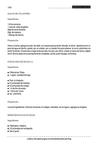 166                                                                                         ○       ○       ○       ○       ○       ○       ○       ○       ○       ○       ○       ○       ○
                                                                                                                                                                                                    HIDROPONÍA FAMILIAR



SALSA DE CILANTRO.

Ingredientes.

1/2 litro de leche
1 cubo de caldo de gallina
50gr de crema de leche
20gr de maicena
1 Manojo de cilantro.

Preparación.

Hierva la leche, agregue el cubo de caldo y la maicena previamente disuelta en leche. Aparte licue en un
poco de agua el cilantro, páselo por un colador por un colador fino para obtener el zumo, adiciónelo a la
leche hirviendo. Consérvelo a fuego lento por diez minutos, por último añada la crema de leche y déjelo
hervir. Sirva la salsa como acompañante de ensaladas, carnes, pudín de papa, entre otras.


ENSALADA DE RUGULA.

Ingredientes

●   2 Manzanas Rojas
●   1 rúgula variedad lechuga.

● Para la vinagreta.
● 2 Cucharadas de mostaza
● 5 Cucharadas de vinagre
● 1/4 de litro de aceite
● 1 Yema de huevo
● sal y pimienta




Preparación.

Licue los ingredientes. Corte las manzanas en rodajas, mézclelas con la rúgula y agregue la vinagreta.


BERENJENAS SALTEADAS.

Ingredientes

● 1 Berenjena  mediana
● 3 Cucharadas de mantequilla
● Sal al gusto


○   ○   ○   ○   ○   ○   ○   ○   ○   ○   ○   ○   ○   ○   ○   ○   ○   ○   ○   ○   ○   ○   ○       ○       ○       ○       ○       ○       ○       ○       ○       ○       ○       ○       ○       ○    ○   ○   ○   ○   ○   ○   ○   ○   ○   ○


                                        Cultivo de Esperanzas con Rendimientos de Paz
 
