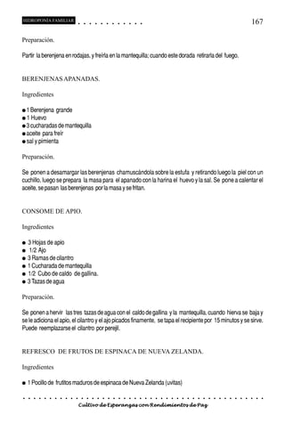 HIDROPONÍA FAMILIAR                          ○       ○       ○       ○       ○       ○       ○   ○   ○   ○   ○   ○                                                                                   167

Preparación.

Partir la berenjena en rodajas, y freírla en la mantequilla; cuando este dorada retirarla del fuego.


BERENJENAS APANADAS.

Ingredientes

● 1 Berenjena            grande
● 1 Huevo
● 3 cucharadas de mantequilla
● aceite        para freír
● sal y pimienta


Preparación.

Se ponen a desamargar las berenjenas chamuscándola sobre la estufa y retirando luego la piel con un
cuchillo, luego se prepara la masa para el apanado con la harina el huevo y la sal. Se pone a calentar el
aceite, se pasan las berenjenas por la masa y se fritan.


CONSOME DE APIO.

Ingredientes

●   3 Hojas de apio
●   1/2 Ajo
●   3 Ramas de cilantro
●   1 Cucharada de mantequilla
●   1/2 Cubo de caldo de gallina.
●   3 Tazas de agua

Preparación.

Se ponen a hervir las tres tazas de agua con el caldo de gallina y la mantequilla, cuando hierva se baja y
se le adiciona el apio, el cilantro y el ajo picados finamente, se tapa el recipiente por 15 minutos y se sirve.
Puede reemplazarse el cilantro por perejil.


REFRESCO DE FRUTOS DE ESPINACA DE NUEVA ZELANDA.

Ingredientes

●   1 Pocillo de frutitos maduros de espinaca de Nueva Zelanda (uvitas)

○   ○   ○   ○    ○   ○   ○   ○   ○   ○   ○       ○       ○       ○       ○       ○       ○   ○   ○   ○   ○   ○   ○   ○   ○   ○   ○   ○   ○   ○   ○   ○   ○   ○   ○   ○   ○   ○   ○   ○   ○   ○   ○   ○   ○   ○


                                         Cultivo de Esperanzas con Rendimientos de Paz
 