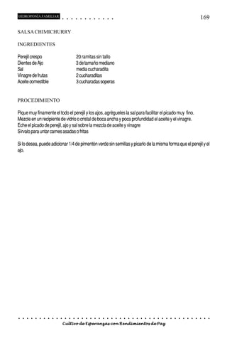HIDROPONÍA FAMILIAR                         ○       ○       ○       ○       ○       ○       ○   ○   ○   ○   ○   ○                                                                                   169

SALSA CHIMICHURRY

INGREDIENTES

Perejil crespo                                                      20 ramitas sin tallo
Dientes de Ajo                                                      3 de tamaño mediano
Sal                                                                 media cucharadita
Vinagre de frutas                                                   2 cucharaditas
Aceite comestible                                                   3 cucharadas soperas


PROCEDIMIENTO

Pique muy finamente el todo el perejil y los ajos, agrégueles la sal para facilitar el picado muy fino.
Mezcle en un recipiente de vidrio o cristal de boca ancha y poca profundidad el aceite y el vinagre.
Eche el picado de perejil, ajo y sal sobre la mezcla de aceite y vinagre
Sírvalo para untar carnes asadas o fritas

Si lo desea, puede adicionar 1/4 de pimentón verde sin semillas y picarlo de la misma forma que el perejil y el
ajo.




○   ○   ○   ○   ○   ○   ○   ○   ○   ○   ○       ○       ○       ○       ○       ○       ○   ○   ○   ○   ○   ○   ○   ○   ○   ○   ○   ○   ○   ○   ○   ○   ○   ○   ○   ○   ○   ○   ○   ○   ○   ○   ○   ○   ○   ○


                                        Cultivo de Esperanzas con Rendimientos de Paz
 