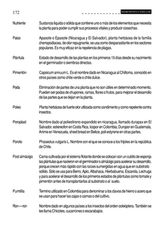 172                                                                                          ○       ○       ○       ○       ○       ○       ○       ○       ○       ○       ○       ○       ○
                                                                                                                                                                                                     HIDROPONÍA FAMILIAR



Nutriente                           Sustancia liquida o sólida que contiene uno o más de los elementos que necesita
                                    la planta para poder cumplir sus procesos vitales y producir cosechas.

Paico                               Apasote o Epasote (Nicaragua y El Salvador), planta herbácea de la familia
                                    chenopodiacea, de olor repugnante, se usa como desparasitante en los sectores
                                    populares. Es muy eficaz en la repelencia de plagas.

Plántula                            Estado de desarrollo de las plantas en los primeros 15 días desde su nacimiento
                                    en el germinador o siembras directas.

Pimentón                            Capsicum annuum L. Es el nombre dado en Nicaragua al Chiltoma, conocido en
                                    otros países como chile verde o chile dulce.

Poda                                Eliminación de partes de una planta que no son útiles en determinado momento.
                                    Pueden ser podas de chupones, ramas, flores o frutos, para mejorar el desarrollo
                                    de las partes que se dejan en la planta.

Poleo                               Planta herbácea de fuerte olor utilizada como condimento y como repelente contra
                                    insectos.

Poroplast                           Nombre dado al poliestireno expandido en nicaragua, llamado durapax en El
                                    Salvador, estereofon en Costa Rica, Icopor en Colombia, Duropor en Guatemala,
                                    Anime en Venezuela, sheet bread en Belice, poli estyrene en otras partes.

Poroto                              Phaseolus vulgaris L. Nombre con el que se conoce a los frijoles en la república
                                    de Chile.

Post almácigo                       Cama cultivada por el sistema flotante donde se colocan con un cubito de esponja
                                    las plántulas que nacieron en el germinador o almácigo para acelerar su desarrollo,
                                    porque crecen más rápido con las raíces sumergidas en agua que en substrato
                                    sólido. Sólo se usa para Berro, Apio, Albahaca, Hierbabuena, Escarola, Lechuga
                                    y para acelerar el desarrollo de los primeros estados de plántulas como tomate y
                                    pimentón antes de transplantarlas al substrato o al suelo.

Pumtilla                            Termino utilizado en Colombia para denominar a los clavos de hierro o acero que
                                    se usan para hacer las cajas o camas o del cultivo.

Ron – ron                           Nombre dado en algunos países a los insectos del orden coleóptera. También se
                                    les llama Chicotes, cucarrones o escarabajos.



○   ○   ○   ○   ○   ○   ○   ○   ○    ○   ○   ○   ○   ○   ○   ○   ○   ○   ○   ○   ○   ○   ○       ○       ○       ○       ○       ○       ○       ○       ○       ○       ○       ○       ○       ○    ○   ○   ○   ○   ○   ○   ○   ○   ○   ○


                                         Cultivo de Esperanzas con Rendimientos de Paz
 