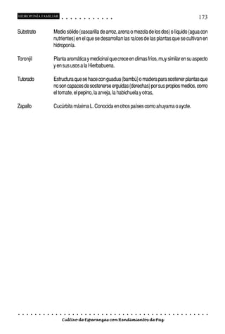 HIDROPONÍA FAMILIAR                          ○       ○       ○       ○       ○       ○       ○   ○   ○   ○   ○   ○                                                                                   173

Substrato                           Medio sólido (cascarilla de arroz, arena o mezcla de los dos) o líquido (agua con
                                    nutrientes) en el que se desarrollan las raíces de las plantas que se cultivan en
                                    hidroponía.

Toronjil                            Planta aromática y medicinal que crece en climas fríos, muy similar en su aspecto
                                    y en sus usos a la Hierbabuena.

Tutorado                            Estructura que se hace con guadua (bambú) o madera para sostener plantas que
                                    no son capaces de sostenerse erguidas (derechas) por sus propios medios, como
                                    el tomate, el pepino, la arveja, la habichuela y otras,

Zapallo                             Cucúrbita máxima L. Conocida en otros países como ahuyama o ayote.




○   ○   ○   ○   ○   ○   ○   ○   ○    ○   ○       ○       ○       ○       ○       ○       ○   ○   ○   ○   ○   ○   ○   ○   ○   ○   ○   ○   ○   ○   ○   ○   ○   ○   ○   ○   ○   ○   ○   ○   ○   ○   ○   ○   ○   ○


                                         Cultivo de Esperanzas con Rendimientos de Paz
 