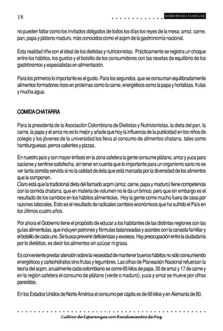 18                                                                                          ○       ○       ○       ○       ○       ○       ○       ○       ○       ○       ○       ○       ○
                                                                                                                                                                                                    HIDROPONÍA FAMILIAR



no pueden faltar como los invitados obligados de todos los días los reyes de la mesa: arroz, carne,
pan, papa y plátano maduro, más conocidos como el acpm de la gastronomía nacional.

Esta realidad riñe con el ideal de los dietistas y nutricionistas. Prácticamente se registra un choque
entre los hábitos, los gustos y el bolsillo de los consumidores con las recetas de equilibrio de los
gastrónomos y especialistas en alimentación.

Para los primeros lo importante es el gusto. Para los segundos, que se consuman equilibradamente
alimentos formadores ricos en proteínas como la carne, energéticos como la papa y hortalizas, frutas
y mucha agua.


COMIDA CHATARRA

Para la presidenta de la Asociación Colombiana de Dietistas y Nutricionistas, la dieta del pan, la
carne, la papa y el arroz no es lo mejor y añade que hoy la influencia de la publicidad en los niños de
colegio y los jóvenes de la universidad los lleva al consumo de alimentos chatarra, tales como
hamburguesas, perros calientes y pizzas.

En nuestro país y con mayor énfasis en la zona cafetera la gente consume plátano, arroz y yuca para
saciarse y sentirse satisfecha, sin tener en cuenta que lo importante para un organismo sano no es
ver tanta comida servida si no la calidad de ésta que está marcada por la diversidad de los alimentos
que la componen.
Claro está que la tradicional dieta del llamado acpm (arroz, carne, papa y maduro) tiene competencia
con la comida chatarra, que en materia de volumen no le da un brinco, pero que sin embargo es el
resultado de los cambios en los hábitos alimenticios. Hoy la gente come mucho fuera de casa por
razones laborales. Esto es el resultado de radicales cambios económicos que ha sufrido el País en
los últimos cuatro años.

Por ahora el Gobierno tiene el propósito de educar a los habitantes de las distintas regiones con las
guías alimenticias, que incluyen patrones y fórmulas balanceadas y acordes con la canasta familiar y
el bolsillo de cada uno. Se busca prevenir deficiencias y excesos. Hay preocupación entre la ciudadanía
por lo dietético, es decir los alimentos sin azúcar ni grasa.

Es conveniente prestar atención sobre la necesidad de mantener buenos hábitos no sólo consumiendo
energéticos y carbohidratos sino frutas y legumbres. Las cifras de Planeación Nacional refuerzan la
teoría del acpm, anualmente cada colombiano se come 65 kilos de papa, 35 de arroz y 17 de carne y
en la región cafetera el consumo de plátano (verde o maduro), yuca y arroz se mueve por cifras
parecidas.

En los Estados Unidos de Norte América el consumo per cápita es de 66 kilos y en Alemania de 80.

○   ○   ○   ○   ○   ○   ○   ○   ○   ○   ○   ○   ○   ○   ○   ○   ○   ○   ○   ○   ○   ○   ○       ○       ○       ○       ○       ○       ○       ○       ○       ○       ○       ○       ○       ○    ○   ○   ○   ○   ○   ○   ○   ○   ○   ○


                                        Cultivo de Esperanzas con Rendimientos de Paz
 