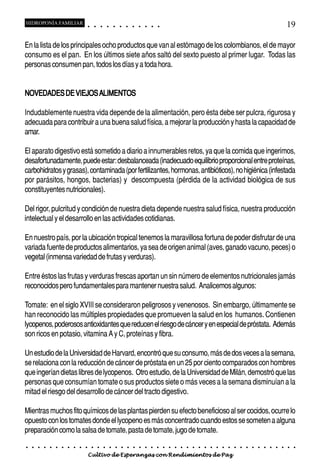 HIDROPONÍA FAMILIAR                         ○       ○       ○       ○       ○       ○       ○   ○   ○   ○   ○   ○                                                                                       19

En la lista de los principales ocho productos que van al estómago de los colombianos, el de mayor
consumo es el pan. En los últimos siete años saltó del sexto puesto al primer lugar. Todas las
personas consumen pan, todos los días y a toda hora.


NOVEDADES DE VIEJOS ALIMENTOS

Indudablemente nuestra vida depende de la alimentación, pero ésta debe ser pulcra, rigurosa y
adecuada para contribuir a una buena salud física, a mejorar la producción y hasta la capacidad de
amar.

El aparato digestivo está sometido a diario a innumerables retos, ya que la comida que ingerimos,
desafortunadamente, puede estar: desbalanceada (inadecuado equilibrio proporcional entre proteínas,
carbohidratos y grasas), contaminada (por fertilizantes, hormonas, antibióticos), no higiénica (infestada
por parásitos, hongos, bacterias) y descompuesta (pérdida de la actividad biológica de sus
constituyentes nutricionales).

Del rigor, pulcritud y condición de nuestra dieta depende nuestra salud física, nuestra producción
intelectual y el desarrollo en las actividades cotidianas.

En nuestro país, por la ubicación tropical tenemos la maravillosa fortuna de poder disfrutar de una
variada fuente de productos alimentarios, ya sea de origen animal (aves, ganado vacuno, peces) o
vegetal (inmensa variedad de frutas y verduras).

Entre éstos las frutas y verduras frescas aportan un sin número de elementos nutricionales jamás
reconocidos pero fundamentales para mantener nuestra salud. Analicemos algunos:

Tomate: en el siglo XVIII se consideraron peligrosos y venenosos. Sin embargo, últimamente se
han reconocido las múltiples propiedades que promueven la salud en los humanos. Contienen
lycopenos, poderosos antioxidantes que reducen el riesgo de cáncer y en especial de próstata. Además
son ricos en potasio, vitamina A y C, proteínas y fibra.

Un estudio de la Universidad de Harvard, encontró que su consumo, más de dos veces a la semana,
se relaciona con la reducción de cáncer de próstata en un 25 por ciento comparados con hombres
que ingerían dietas libres de lycopenos. Otro estudio, de la Universidad de Milán, demostró que las
personas que consumían tomate o sus productos siete o más veces a la semana disminuían a la
mitad el riesgo del desarrollo de cáncer del tracto digestivo.

Mientras muchos fito químicos de las plantas pierden su efecto beneficioso al ser cocidos, ocurre lo
opuesto con los tomates donde el lycopeno es más concentrado cuando estos se someten a alguna
preparación como la salsa de tomate, pasta de tomate, jugo de tomate.
○   ○   ○   ○   ○   ○   ○   ○   ○   ○   ○       ○       ○       ○       ○       ○       ○   ○   ○   ○   ○   ○   ○   ○   ○   ○   ○   ○   ○   ○   ○   ○   ○   ○   ○   ○   ○   ○   ○   ○   ○   ○   ○   ○   ○   ○


                                        Cultivo de Esperanzas con Rendimientos de Paz
 