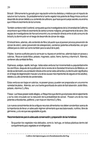 20                                                                                          ○       ○       ○       ○       ○       ○       ○       ○       ○       ○       ○       ○       ○
                                                                                                                                                                                                    HIDROPONÍA FAMILIAR



Brócoli: Últimamente ha ganado gran reputación entre los dietistas y médicos por el impacto de
salud en los humanos. Es probablemente la fuente vegetal más potente de fitoquímicos contra el
desarrollo de cáncer debido a su contenido de sulforano, que hace que el cuerpo secrete una enzima
que inhibe el crecimiento de los tumores.

También contiene indol 3 corbinol, compuesto que los investigadores de la Universidad de California
encontraron que inhibe el crecimiento de ciertos tumores malignos, principalmente el de seno. Otro
equipo de investigadores de Harvard encontró una correlación directa entre el alto consumo de
brócoli y la disminución en el riesgo de desarrollo de cáncer de vejiga.

El brócoli tiene, además, alto contenido de fibra (situación que al parecer provoca prevención de
cáncer de colon), calcio (prevención de osteoporosis), carotenos (potentes antioxidantes, con gran
utilidad para la visión así como también para la salud de la piel).

Frijoles: buenos sustitutos para la carne por su riqueza en proteínas, además bajos en grasas y
calorías. Ricos en ácido fólico, potasio, magnesio, calcio, hierro, tiamina y vitamina A. Además,
contienen alta cantidad de fibra.

Espinacas, acelgas, repollo, lechuga: todas estas verduras han incrementado su popularidad entre
los científicos, después de la publicación de la revista de la Sociedad Americana de Médicos, en
donde se demostró una correlación directa entre comer estos alimentos y la disminución significativa
en el riesgo de degeneración macular (una de las causas más importantes de ceguera en los adultos),
debido a su alto contenido de carotenoides.

Estas verduras son bajas en calorías, no poseen grasa y pueden ser preparadas en una enorme
variedad de platos. Además, son una fuente garantizada de calcio de fácil absorción, ácido fólico,
potasio, vitamina C y fibra.

Fresas: Las fresas poseen ácido ellagico, un fitoquímico que disminuye el proceso del envejecimiento
y se ha visto vinculado con la reducción de la probabilidad de cáncer. Poseen uno de los más
potentes antioxidantes, polifenol, y son ricas en vitamina C y fibra.

Los nuevos conocimientos de los antiguos recursos alimentarios nos deben concientizar acerca de
la importancia de llevar un adecuado régimen alimentario que sea balanceado, nutritivo, libre de
gérmenes, y a la vez que sea agradable al gusto.

Recomendaciones para la adecuada conservación y preparación de las hortalizas:

·       Se guardan los vegetales más delicados, como la lechuga, en bolsas plásticas dentro del
        compartimiento para vegetales en el refrigerador.


○   ○   ○   ○   ○   ○   ○   ○   ○   ○   ○   ○   ○   ○   ○   ○   ○   ○   ○   ○   ○   ○   ○       ○       ○       ○       ○       ○       ○       ○       ○       ○       ○       ○       ○       ○    ○   ○   ○   ○   ○   ○   ○   ○   ○   ○


                                        Cultivo de Esperanzas con Rendimientos de Paz
 