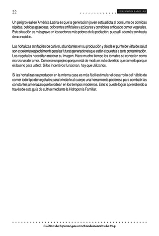 22                                                                                          ○       ○       ○       ○       ○       ○       ○       ○       ○       ○       ○       ○       ○
                                                                                                                                                                                                    HIDROPONÍA FAMILIAR



Un peligro real en América Latina es que la generación joven está adicta al consumo de comidas
rápidas, bebidas gaseosas, colorantes artificiales y azúcares y considera anticuado comer vegetales.
Esta situación es más grave en los sectores más pobres de la población, pues allí además son hasta
desconocidos.

Las hortalizas son fáciles de cultivar, abundantes en su producción y desde el punto de vista de salud
son excelentes especialmente para las futuras generaciones que están expuestas a tanta contaminación.
Los vegetales necesitan mejorar su imagen. Hace mucho tiempo los tomates se conocían como
manzanas del amor. Comerse un pepino porque está de moda es más divertido que comerlo porque
es bueno para usted. Si los incentivos funcionan, hay que utilizarlos.

Si las hortalizas se producen en la misma casa es más fácil estimular el desarrollo del hábito de
comer todo tipo de vegetales para brindarle al cuerpo una herramienta poderosa para combatir las
constantes amenazas que lo rodean en los tiempos modernos. Esto lo puede lograr aprendiendo a
través de esta guía de cultivo mediante la Hidroponía Familiar.




○   ○   ○   ○   ○   ○   ○   ○   ○   ○   ○   ○   ○   ○   ○   ○   ○   ○   ○   ○   ○   ○   ○       ○       ○       ○       ○       ○       ○       ○       ○       ○       ○       ○       ○       ○    ○   ○   ○   ○   ○   ○   ○   ○   ○   ○


                                        Cultivo de Esperanzas con Rendimientos de Paz
 