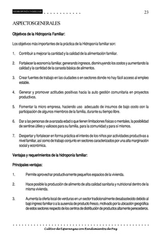 HIDROPONÍA FAMILIAR                          ○       ○       ○       ○       ○       ○       ○   ○   ○   ○   ○   ○                                                                                       23

ASPECTOSGENERALES

Objetivos de la Hidroponía Familiar:

Los objetivos más importantes de la práctica de la Hidroponía familiar son:

1. Contribuir a mejorar la cantidad y la calidad de la alimentación familiar.

2. Fortalecer la economía familiar, generando ingresos, disminuyendo los costos y aumentando la
   calidad y la cantidad de la canasta básica de alimentos.

3. Crear fuentes de trabajo en las ciudades o en sectores donde no hay fácil acceso al empleo
   estable.

4. Generar y promover actitudes positivas hacia la auto gestión comunitaria en proyectos
   productivos.

5. Fomentar la micro empresa, haciendo uso adecuado de insumos de bajo costo con la
   participación de algunos miembros de la familia, durante su tiempo libre.

6. Dar a las personas de avanzada edad o que tienen limitaciones físicas o mentales, la posibilidad
   de sentirse útiles y valiosos para su familia, para la comunidad y para sí mismos.

7. Despertar y fortalecer en forma práctica el interés de los niños por actividades productivas a
   nivel familiar, así como de trabajo conjunto en sectores caracterizados por una alta marginación
   social y económica.

Ventajas y requerimientos de la hidroponía familiar:

Principales ventajas:

1.               Permite aprovechar productivamente pequeños espacios de la vivienda.

2.               Hace posible la producción de alimento de alta calidad sanitaria y nutricional dentro de la
                 misma vivienda.

3.               Aumenta la oferta local de verduras en un sector tradicionalmente desabastecido debido al
                 bajo ingreso familiar o a la ausencia de producto fresco, motivado por la ubicación geográfica
                 de estos sectores respecto de los centros de distribución de productos altamente perecederos.


○    ○   ○   ○   ○   ○   ○   ○   ○   ○   ○       ○       ○       ○       ○       ○       ○   ○   ○   ○   ○   ○   ○   ○   ○   ○   ○   ○   ○   ○   ○   ○   ○   ○   ○   ○   ○   ○   ○   ○   ○   ○   ○   ○   ○   ○


                                         Cultivo de Esperanzas con Rendimientos de Paz
 