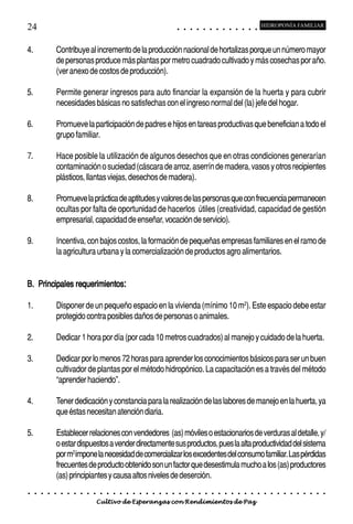 24                                                                                           ○       ○       ○       ○       ○       ○       ○       ○       ○       ○       ○       ○       ○
                                                                                                                                                                                                     HIDROPONÍA FAMILIAR



4.               Contribuye al incremento de la producción nacional de hortalizas porque un número mayor
                 de personas produce más plantas por metro cuadrado cultivado y más cosechas por año.
                 (ver anexo de costos de producción).

5.               Permite generar ingresos para auto financiar la expansión de la huerta y para cubrir
                 necesidades básicas no satisfechas con el ingreso normal del (la) jefe del hogar.

6.               Promueve la participación de padres e hijos en tareas productivas que benefician a todo el
                 grupo familiar.

7.               Hace posible la utilización de algunos desechos que en otras condiciones generarían
                 contaminación o suciedad (cáscara de arroz, aserrín de madera, vasos y otros recipientes
                 plásticos, llantas viejas, desechos de madera).

8.               Promueve la práctica de aptitudes y valores de las personas que con frecuencia permanecen
                 ocultas por falta de oportunidad de hacerlos útiles (creatividad, capacidad de gestión
                 empresarial, capacidad de enseñar, vocación de servicio).

9.               Incentiva, con bajos costos, la formación de pequeñas empresas familiares en el ramo de
                 la agricultura urbana y la comercialización de productos agro alimentarios.


B. Principales requerimientos:

1.               Disponer de un pequeño espacio en la vivienda (mínimo 10 m2). Este espacio debe estar
                 protegido contra posibles daños de personas o animales.

2.               Dedicar 1 hora por día (por cada 10 metros cuadrados) al manejo y cuidado de la huerta.

3.               Dedicar por lo menos 72 horas para aprender los conocimientos básicos para ser un buen
                 cultivador de plantas por el método hidropónico. La capacitación es a través del método
                 “aprender haciendo”.

4.               Tener dedicación y constancia para la realización de las labores de manejo en la huerta, ya
                 que éstas necesitan atención diaria.

5.               Establecer relaciones con vendedores (as) móviles o estacionarios de verduras al detalle, y/
                 o estar dispuestos a vender directamente sus productos, pues la alta productividad del sistema
                 por m2 impone la necesidad de comercializar los excedentes del consumo familiar. Las pérdidas
                 frecuentes de producto obtenido son un factor que desestimula mucho a los (as) productores
                 (as) principiantes y causa altos niveles de deserción.
○    ○   ○   ○   ○   ○   ○   ○   ○   ○   ○   ○   ○   ○   ○   ○   ○   ○   ○   ○   ○   ○   ○       ○       ○       ○       ○       ○       ○       ○       ○       ○       ○       ○       ○       ○    ○   ○   ○   ○   ○   ○   ○   ○   ○   ○


                                         Cultivo de Esperanzas con Rendimientos de Paz
 