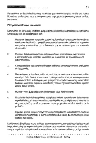 HIDROPONÍA FAMILIAR                          ○       ○       ○       ○       ○       ○       ○   ○   ○   ○   ○   ○                                                                                       25

Para conocer en detalle los insumos y materiales que se necesitan para instalar una huerta
hidropónica familiar o para hacer el presupuesto para un proyecto de apoyo a un grupo de familias,
(ver anexos.)

Principales beneficiarios: (ver anexos)

Son muchas las personas y entidades que pueden beneficiarse de la práctica de la Hidroponía
Simplificada, pero las que sobresalen son:

1.               Habitantes de sectores marginados que por insuficiencia de ingresos o por desventajosas
                 condiciones de ubicación geográfica respecto de los mercados de hortalizas no pueden
                 comprarlas y consumirlas con la frecuencia que es necesaria para una adecuada
                 alimentación.

2.               Personas de la tercera edad o con limitaciones físicas o mentales que viven temporal
                 o permanentemente en centros financiados por el gobierno o por organizaciones no
                 gubernamentales.

3.               Centros escolares o de atención a niños con problemas familiares y/o jóvenes en situación
                 de riesgo social.

4.               Residentes en centros de reclusión, reformatorios y en centros de entrenamiento militar
                 con el propósito de ofrecer una nueva opción productiva a las personas que residen
                 transitoriamente en estos lugares para que aprendan a producir, consumir y comercializar
                 hortalizas con el fin de mejorar su alimentación y obtener ingresos al momento de regresar
                 al seno de sus familias.

5.               Mujeres y niños que participan en programas de salud materno infantil.

6.               Estudiantes de disciplinas agrícolas, ecológicas o sociales y profesionales de las mismas
                 especialidades que trabajan con instituciones del gobierno que adquieren una herramienta
                 de gran aceptación y beneficio para darle mayor proyección social al ejercicio de la
                 profesión.

                 El país en general, porque un mayor porcentaje de la población aumenta el consumo de un
                 componente importante de la buena alimentación que hoy en día es insuficiente en los
                 sectores más pobres.

La Hidroponía Simplificada es una actividad altamente productiva, compatible con las labores del
hogar, el estudio y las responsabilidades diarias de cada uno de los miembros de una familia y
aunque su práctica no implica dedicación exclusiva en la inversión del tiempo, exige un serio
○    ○   ○   ○   ○   ○   ○   ○   ○   ○   ○       ○       ○       ○       ○       ○       ○   ○   ○   ○   ○   ○   ○   ○   ○   ○   ○   ○   ○   ○   ○   ○   ○   ○   ○   ○   ○   ○   ○   ○   ○   ○   ○   ○   ○   ○


                                         Cultivo de Esperanzas con Rendimientos de Paz
 