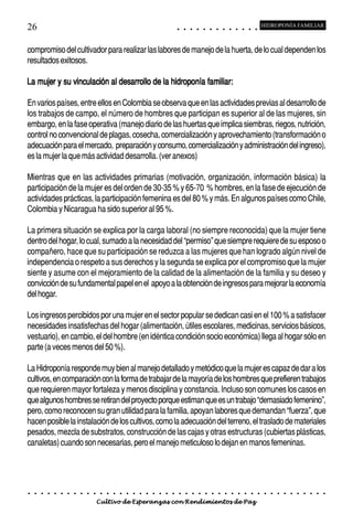 26                                                                                          ○       ○       ○       ○       ○       ○       ○       ○       ○       ○       ○       ○       ○
                                                                                                                                                                                                    HIDROPONÍA FAMILIAR



compromiso del cultivador para realizar las labores de manejo de la huerta, de lo cual dependen los
resultados exitosos.

La mujer y su vinculación al desarrollo de la hidroponía familiar:

En varios países, entre ellos en Colombia se observa que en las actividades previas al desarrollo de
los trabajos de campo, el número de hombres que participan es superior al de las mujeres, sin
embargo, en la fase operativa (manejo diario de las huertas que implica siembras, riegos, nutrición,
control no convencional de plagas, cosecha, comercialización y aprovechamiento (transformación o
adecuación para el mercado, preparación y consumo, comercialización y administración del ingreso),
es la mujer la que más actividad desarrolla. (ver anexos)

Mientras que en las actividades primarias (motivación, organización, información básica) la
participación de la mujer es del orden de 30-35 % y 65-70 % hombres, en la fase de ejecución de
actividades prácticas, la participación femenina es del 80 % y más. En algunos países como Chile,
Colombia y Nicaragua ha sido superior al 95 %.

La primera situación se explica por la carga laboral (no siempre reconocida) que la mujer tiene
dentro del hogar, lo cual, sumado a la necesidad del “permiso” que siempre requiere de su esposo o
compañero, hace que su participación se reduzca a las mujeres que han logrado algún nivel de
independencia o respeto a sus derechos y la segunda se explica por el compromiso que la mujer
siente y asume con el mejoramiento de la calidad de la alimentación de la familia y su deseo y
convicción de su fundamental papel en el apoyo a la obtención de ingresos para mejorar la economía
del hogar.

Los ingresos percibidos por una mujer en el sector popular se dedican casi en el 100 % a satisfacer
necesidades insatisfechas del hogar (alimentación, útiles escolares, medicinas, servicios básicos,
vestuario), en cambio, el del hombre (en idéntica condición socio económica) llega al hogar sólo en
parte (a veces menos del 50 %).

La Hidroponía responde muy bien al manejo detallado y metódico que la mujer es capaz de dar a los
cultivos, en comparación con la forma de trabajar de la mayoría de los hombres que prefieren trabajos
que requieren mayor fortaleza y menos disciplina y constancia. Incluso son comunes los casos en
que algunos hombres se retiran del proyecto porque estiman que es un trabajo “demasiado femenino”,
pero, como reconocen su gran utilidad para la familia, apoyan labores que demandan “fuerza”, que
hacen posible la instalación de los cultivos, como la adecuación del terreno, el traslado de materiales
pesados, mezcla de substratos, construcción de las cajas y otras estructuras (cubiertas plásticas,
canaletas) cuando son necesarias, pero el manejo meticuloso lo dejan en manos femeninas.




○   ○   ○   ○   ○   ○   ○   ○   ○   ○   ○   ○   ○   ○   ○   ○   ○   ○   ○   ○   ○   ○   ○       ○       ○       ○       ○       ○       ○       ○       ○       ○       ○       ○       ○       ○    ○   ○   ○   ○   ○   ○   ○   ○   ○   ○


                                        Cultivo de Esperanzas con Rendimientos de Paz
 