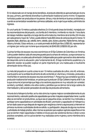 HIDROPONÍA FAMILIAR                         ○       ○       ○       ○       ○       ○       ○   ○   ○   ○   ○   ○                                                                                       27

En lo relacionado con el manejo de los beneficios, el producto obtenido es aprovechado por el ama
de casa, primero, permitiendo diversificar la alimentación tradicional (como mínimo 10 especies
hortícolas pueden ser producidas en los peores climas y más de treinta en buenas condiciones) y
cuando se comercializan excedentes o primeras calidades, es la mujer la que recibe y administra los
ingresos.

En una huerta de 10 metros cuadrados efectivos (3 x 5 incluyendo áreas de tránsito), manejada con
las recomendaciones del proyecto, una familia de 5 miembros, invirtiendo no más de 1 hora diaria
de trabajo metódico repartido a lo largo del día entre todos los miembros de la familia (30 minutos
por cada persona mayor de 7 años), puede obtener hasta 800 Libras de verduras de por lo menos 10
especies (Apio, albahaca, ajo, cebolla, berro, cebolla, ajíes, dulces y picantes, frijoles tiernos, lechuga,
rábano y tomate). Estas verduras, a un costo promedio de $435 por libra (US$0.50), representarían
un ingreso (por venta o por no tener que comprarlos) de $348.000 (US$200.00) por año.

Cuántas familias de escasos recursos económicos en El Eje Cafetero de Colombia o en América
Latina pueden destinar cada año ese presupuesto para la compra de verduras, aunque conozcan su
importancia para una adecuada alimentación (indispensable para poder aprovechar otros elementos
del desarrollo como la educación, pilar fundamental de él). El bajo rendimiento académico y la
deserción escolar se pueden explicar en parte importante por una inadecuada e insuficiente
alimentación de los niños (as).

La meta del proyecto en cuanto a área no son 10 metros cuadrados de cultivo, sino 40, entonces,
cuánta podría ser la cantidad de alimento de alto contenido en vitaminas y minerales, producida a
nivel familiar en sectores de escasos recursos económicos ?. Porque hay que considerar que de la
producción tradicional de hortalizas, en países que la producen (El Eje Cafetero importa el 80 % de
la que consume) el porcentaje que llega a los sectores populares es muy reducido (en variedad,
sanidad y cantidad), debido a los altos costos y pérdidas que se derivan de la larga cadena de
intermediación y del carácter perecedero de este tipo de productos alimentarios.

A través de la hidroponía familiar, se ha visto cómo las mujeres mejoran considerablemente el auto
reconocimiento y valoración positiva de capacidades que antes ni siquiera sospechaban tener, cuando
ellas se convierten en productoras, aunque sea en pequeñas áreas, se sienten muy motivadas a
participar como capacitadoras en actividades de difusión, promoción y capacitación en hidroponía y
se han dado casos en que después de negarse (por vergüenza o temor a equivocarse) a intervenir en
primeras reuniones o actividades donde se solicita su participación, después de algunas reuniones
y actividades de trabajo práctico, ellas mismas se postulan para explicar capítulos específicos en los
que se sienten mejor capacitadas o hábiles e incluso para dar asistencia técnica o dictar cursos
prácticos completos, con lo cual se sienten muy realizadas como mujeres y como miembros de la
sociedad.



○   ○   ○   ○   ○   ○   ○   ○   ○   ○   ○       ○       ○       ○       ○       ○       ○   ○   ○   ○   ○   ○   ○   ○   ○   ○   ○   ○   ○   ○   ○   ○   ○   ○   ○   ○   ○   ○   ○   ○   ○   ○   ○   ○   ○   ○


                                        Cultivo de Esperanzas con Rendimientos de Paz
 