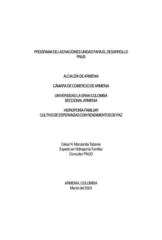PROGRAMA DE LAS NACIONES UNIDAS PARA EL DESARROLLO
                      PNUD



               ALCALDÍA DE ARMENIA

          CÁMARA DE COMERCIO DE ARMENIA

           UNIVERSIDAD LA GRAN COLOMBIA
                SECCIONAL ARMENIA

                 HIDROPONÍA FAMILIAR
   CULTIVO DE ESPERANZAS CON RENDIMIENTOS DE PAZ




              César H. Marulanda Tabares
             Experto en Hidroponía Familiar
                   Consultor PNUD




                ARMENIA, COLOMBIA
                  Marzo del 2003
 