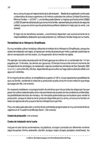 30                                                                                          ○       ○       ○       ○       ○       ○       ○       ○       ○       ○       ○       ○       ○
                                                                                                                                                                                                    HIDROPONÍA FAMILIAR



            de su consumo para el mejoramiento de la alimentación. Mediante la explotación continuada
            y sistemática de áreas superiores a 40 metros cuadrados de cultivos (Unidad Económica
            Mínima Familiar – U.E.M.F -), una familia puede obtener un ingreso que fluctúa entre US$60
            y US$120 además del producto que consume la familia, representado por producto de segunda
            calidad, ya que es común que los productores prefieran destinar lo mejor para la venta. (ver
            anexos)

            El logro de los beneficios sociales y económicos dependen casi exclusivamente de la
            responsabilidad y dedicación que cada productor (a), individual o familiar tenga con su huerta.

Rentabilidad de la Hidroponía Simplificada:

Es muy rentable cultivar hortalizas utilizando el método de la Hidroponía Simplificada, porque los
costos de instalación son bajos, el ingreso por ventas de producto por metro cuadrado cosechado es
alto en comparación con los costos y la recuperación de la inversión es rápida.

Por ejemplo, los costos de producción de 32 lechugas que se cultivan en un contenedor de 1 m2 son
pagados por 13 de ellas, las demás son ganancia. El tiempo transcurrido entre el momento del
transplante de los almácigos y la recolección, bajo las condiciones climáticas de San Salvador (800
m.s.n.m.), varía entre 26 y 35 días, dependiendo que el cultivo se haga sobre substrato sólido o en
agua con nutrientes.

En la mayoría de los cultivos, la rentabilidad es superior al 100 %, lo que representa la posibilidad de
que una familia, vendiendo la mitad de su producción pueda consumir la otra mitad sin que tenga
que pagar por ella. (ver anexos).

Es necesario establecer una programación de siembras que incluya todas las etapas por las que
pasan los cultivos seleccionados como más promisorios de acuerdo con las condiciones ambientales,
las posibilidades técnicas de manejo y los mercados potenciales que se localicen para vender la
producción, porque lo ideal es tener producto disponible para la venta y el consumo familiar en
todas las épocas del año ya que la técnica hidropónica lo permite.

Para una adecuada ejecución y control de las actividades programadas es muy conveniente llevar
registros en el “Cuaderno de Manejo Diario”. (Ver anexos)

Costos de producción (ver anexos)

Costos de instalación de la huerta

Incluyen el valor de los contenedores, los plásticos, el icopor (conocido con diferentes nombres
según los países: Anime, estereofón, styrofón, durapax, icopor, duropor, poroplast, sheet bread), los
○   ○   ○   ○   ○   ○   ○   ○   ○   ○   ○   ○   ○   ○   ○   ○   ○   ○   ○   ○   ○   ○   ○       ○       ○       ○       ○       ○       ○       ○       ○       ○       ○       ○       ○       ○    ○   ○   ○   ○   ○   ○   ○   ○   ○   ○


                                        Cultivo de Esperanzas con Rendimientos de Paz
 