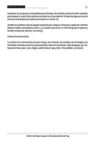 HIDROPONÍA FAMILIAR                         ○       ○       ○       ○       ○       ○       ○   ○   ○   ○   ○   ○                                                                                       31

substratos, las mangueras o tubo plástico para el drenaje, herramientas y toda la inversión necesaria
para empezar la huerta. Estos costos se amortizan en un promedio de 10 cosechas (algunos insumos
como los contenedores de madera se amortizan en más de 15).

También se consideran aquí los equipos necesarios para preparar, almacenar y aplicar los nutrientes
(bidones, baldes, atomizadores y otros) y un cuaderno para llevar un control de gastos e ingresos y
también anotaciones técnicas. (ver anexos).

Costos de funcionamiento

Los costos de funcionamiento incluyen el agua, los nutrientes, las semillas o los almácigos y los
insecticidas naturales cuando hay que comprarlos, tales como ají picante, hojas de papayo, ajo, nim,
hojas de tomate, paico, ruda, orégano, jabón de lavar ropa y otros. (Para detalles, ver anexos)




○   ○   ○   ○   ○   ○   ○   ○   ○   ○   ○       ○       ○       ○       ○       ○       ○   ○   ○   ○   ○   ○   ○   ○   ○   ○   ○   ○   ○   ○   ○   ○   ○   ○   ○   ○   ○   ○   ○   ○   ○   ○   ○   ○   ○   ○


                                        Cultivo de Esperanzas con Rendimientos de Paz
 