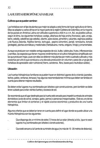 32                                                                                          ○       ○       ○       ○       ○       ○       ○       ○       ○       ○       ○       ○       ○
                                                                                                                                                                                                    HIDROPONÍA FAMILIAR



LAHUERTAHIDROPÓNICAFAMILIAR
Cultivos que se pueden sembrar:

Las hortalizas son el tipo de plantas que mejor se adapta a esta forma de hacer agricultura sin tierra.
Ellas se adaptan a varios climas en la mayor parte de la región Cafetera de Colombia y en la mayoría
de los países en América Latina con altitudes superiores a 400 m.s.n.m. Así, es posible cultivar,
según el clima, las siguientes hortalizas: acelga, albahaca de hoja ancha (francesa), apio, arveja,
berro, cebolla, cebollines (ajo cebolla), cilantro, ajíes dulces, pimentón y picantes, espinaca asiática
y de Nueva Zelanda, frijolitos tiernos, lechugas, pepino cohombro, perejil, remolacha, tomate
(protegido), plantas aromáticas y medicinales (hierbabuena, menta, orégano, hinojo) y ornamentales.

Aunque se producen con notable ventaja especies de raíz, bulbo, tubérculos, frutos, inflorescencias
y semillas, las especies que tienen mayores rendimientos en el cultivo hidropónico simplificado son
las que producen hojas, pues con ellas se obtienen más plantas por metro cuadrado cultivado y más
cosechas por año lo que conduce a una elevada producción en volumen y peso de un grupo de
hortalizas de apreciable valor nutricional (hierro, carotenos, fibra, bases para neutralizar acidez).

Ubicación:

Las huertas hidropónicas familiares se pueden hacer en distintos lugares de la vivienda (paredes,
techos, patios, ventanas, terrazas); hay algunas recomendaciones mínimas que deben ser tenidas en
cuenta para obtener mejores resultados.

Se deben evitar lugares muy sombreados por árboles o por construcciones, pero también se debe
tener cuidado para evitar vientos fuertes y excesos de sol.

Se recomienda que el lugar destinado para la huerta esté cercado para impedir la entrada de animales
domésticos (aves de corral, conejos, gatos, perros) o personas irresponsables. Este es uno de los
elementos que limitan el comienzo y el rápido avance económico y productivo de una huerta
hidropónica.

Algunos criterios que se deberían tener en cuenta para definir el lugar donde se puede ubicar una
Huerta Hidropónica son los siguientes:

.               Que disponga de un mínimo de siete (7) horas de luz solar (directa) al día. (que no sean
                lugares muy sombreados por árboles o construcciones).

.               Que esté cercano a la fuente de suministro de agua (no más de 15 - 20 metros de distancia).


○   ○   ○   ○   ○   ○   ○   ○   ○   ○   ○   ○   ○   ○   ○   ○   ○   ○   ○   ○   ○   ○   ○       ○       ○       ○       ○       ○       ○       ○       ○       ○       ○       ○       ○       ○    ○   ○   ○   ○   ○   ○   ○   ○   ○   ○


                                        Cultivo de Esperanzas con Rendimientos de Paz
 