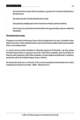 HIDROPONÍA FAMILIAR                             ○       ○       ○       ○       ○       ○       ○   ○   ○   ○   ○   ○                                                                                       33

.                   Que esté próximo al lugar donde se preparan y guardan los nutrientes hidropónicos y
                    demás insumos.

.                   Que esté cerca de la vivienda del dueño de la huerta.

.                   Que pueda ser protegido para evitar el acceso de animales o personas dañinos.

.                   Que no haya muy cerca focos de contaminación con aguas servidas, basuras o desechos
                    industriales.

Dimensiones de la huerta:

El espacio no es factor limitante para hacer cultivos hidropónicos en la casa. Es posible cultivar
desde menos de un metro cuadrado hasta la mayor de las terrazas o patios caseros que se puedan
tener en una vivienda urbana.

La mayoría de las huertas instaladas en diferentes lugares de El Salvador y de otros países
centroamericanos tienen un área que varía entre 10-20 metros cuadrados, pero hay familias con
áreas de cultivo superiores a 200 metros cuadrados. Con poco espacio se puede tener un atractivo y
provechoso cultivo de hortalizas limpias, sanas y nutritivas.

Se recomienda iniciar con un mínimo de 10 m2 y avanzar constantemente teniendo como meta la
                                                           2
Unidad Económica Mínima Familiar - UEMF - debe tener 40 m .




    ○   ○   ○   ○   ○   ○   ○   ○   ○   ○   ○       ○       ○       ○       ○       ○       ○   ○   ○   ○   ○   ○   ○   ○   ○   ○   ○   ○   ○   ○   ○   ○   ○   ○   ○   ○   ○   ○   ○   ○   ○   ○   ○   ○   ○   ○


                                            Cultivo de Esperanzas con Rendimientos de Paz
 