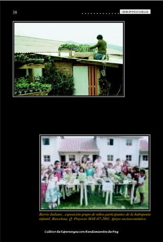 38                                                                                           ○
                                                                                             ○       ○
                                                                                                     ○       ○
                                                                                                             ○       ○
                                                                                                                     ○       ○
                                                                                                                             ○       ○
                                                                                                                                     ○       ○
                                                                                                                                             ○       ○
                                                                                                                                                     ○       ○
                                                                                                                                                             ○       ○
                                                                                                                                                                     ○       ○
                                                                                                                                                                             ○       ○
                                                                                                                                                                                     ○       ○
                                                                                                                                                                                             ○
                                                                                                                                                                                                     HIDROPONÍAFAMILIAR
                                                                                                                                                                                                      HIDROPONÍA FAMILIAR




                                    Barrio Italiano , exposición grupo de niños participantes de la hidroponía
                                    infantil, Barcelona, Q. Proyecto MAE-07-2001, Apoyo socioeconómico.

○   ○   ○   ○   ○   ○   ○   ○   ○    ○   ○   ○   ○   ○   ○   ○   ○   ○   ○   ○   ○   ○   ○       ○       ○       ○       ○       ○       ○       ○       ○       ○       ○       ○       ○       ○    ○   ○   ○   ○   ○   ○   ○   ○   ○   ○


                                         Cultivo de Esperanzas con Rendimientos de Paz
 