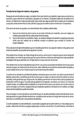 42                                                                                          ○       ○       ○       ○       ○       ○       ○       ○       ○       ○       ○       ○       ○
                                                                                                                                                                                                    HIDROPONÍA FAMILIAR



Forrado de las Cajas de madera o de guadua:

Después de construidas las cajas, se deben forrar por dentro con plástico negro para aumentar su
duración y para retener los substratos y líquidos en su interior). El plástico debe ser de calibre 5 ó 6
micras, no debe tener ninguna perforación para evitar que alguna parte de la madera se humedezca
y se pudra antes de terminar la vida útil de la caja que se estima como mínimo de 10 cosechas.

Si la cama se hace con guadua, se recomiendan dos cuidados adicionales;

        1. Que en los extremos de la cama no se inicie el fondo con esterilla, sino con reglas en
           madera para poder afirmar adecuadamente las patas.
        2. Que antes de poner el plástico negro, se coloque debajo otro plástico o papel grueso para
           evitar que las astillas de la esterilla rompan el plástico que cumple la función de
           impermeabilizar.

Para calcular la longitud del plástico que se necesita para forrar una caja de madera o de guadua (con
fondo de esterilla) se procede de la siguiente manera:

Para determinar el largo: se mide el largo de la cama y se le suma 4 veces lo que la cama tenga de
profundidad; con esto se garantiza que las caras internas y externas del largo de la caja quedarán
protegidas del agua aplicada con el riego diario o la que cae con las lluvias.

Para determinar el ancho del plástico para forrar una cama se procede de idéntica forma que para
calcular el largo; se mide el ancho de la cama, ésta midiendo en el extremo donde están las patas y
a esa medida se le suma 4 veces lo que la cama tiene de profundidad.

Cuando se ha cortado la cantidad de plástico necesaria para una cama, se ubica suavemente el
plástico sobre ella y se distribuye de tal manera que en cada uno de los extremos sobre la misma
cantidad, esto garantiza que ninguna de las tablas que forman el marco de la cama quedará sin
protección contra el agua. Cuando esta igualdad se ha logrado, se coloca una mano o un trozo de
madera limpio, sin astillas sobre el plástico en el centro de la cama y se recorre con la otra mano la
cama a lo largo y a lo ancho, asegurando que el plástico quede en contacto con la madera, sin dejar
áreas donde el plástico quede levantado.

Para conseguir un buen forrado es conveniente que no se alise el plástico sobre el fondo de la cama,
esto generará arrugas difíciles de eliminar; el plástico solo se toca a lo largo del marco de la cama,
esto dará una distribución casi perfecta del plástico.

Cuando el plástico ha sido distribuido, se procede a pegarlo por la parte externa, lo más abajo que se
pueda, utilizando chinches o grapas separadas un jeme una de otra (15 centímetros), teniendo el


○   ○   ○   ○   ○   ○   ○   ○   ○   ○   ○   ○   ○   ○   ○   ○   ○   ○   ○   ○   ○   ○   ○       ○       ○       ○       ○       ○       ○       ○       ○       ○       ○       ○       ○       ○    ○   ○   ○   ○   ○   ○   ○   ○   ○   ○


                                        Cultivo de Esperanzas con Rendimientos de Paz
 