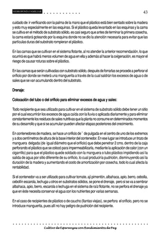 HIDROPONÍA FAMILIAR                         ○       ○       ○       ○       ○       ○       ○   ○   ○   ○   ○   ○                                                                                       43

cuidado de ir verificando con la palma de la mano que el plástico está bien sentado sobre la madera
y esto muy especialmente en las esquinas. Si el plástico queda levantado en las esquinas y la cama
se cultiva en el método de substrato sólido, es casi seguro que antes de terminar la primera cosecha,
la cama estará goteando por la esquina donde no se dio la atención necesaria para evitar que las
partículas duras del substrato rompieran el plástico.

En las camas que se cultivan en el sistema flotante, al no atender la anterior recomendación, lo que
ocurrirá es que habrá menos volumen de agua en ella y además al hacer la oxigenación, es mayor el
riesgo de causar roturas sobre el plástico.

En las camas que serán cultivadas con substrato sólido, después de forrarlas se procede a perforar el
orificio por donde se meterá una manguerita a través de la cual saldrán los excesos de agua o de
sales que se van acumulando dentro del substrato.

Drenaje:

Colocación del tubo o del orificio para eliminar excesos de agua y sales:

Todo recipiente que sea utilizado para cultivar en el sistema de substrato sólido debe tener un sitio
por el cual escurrirán los excesos de agua caída con la lluvia o aplicada diariamente y para eliminar
constantemente los residuos de sales nutritivas que la planta no consume en determinados momentos
de su desarrollo y que si se acumulan pueden afectar etapas posteriores del crecimiento.

En contenedores de madera, se hace un orificio de ˘ de pulgada en el centro de uno de los extremos
y a dos centímetros de altura de la base interior del contenedor. En ese lugar se introduce un trozo de
manguera delgada (de igual diámetro que el orificio) que debe penetrar 2 cms. dentro de la caja
perforando el plástico que se colocó para impermeabilizarla, mediante la aplicación de calor (con un
cigarrillo) para que el plástico quede soldado con la manguera o tubo plástico impidiendo así la
salida de agua por sitio diferente de su orificio, lo cual produciría pudrición, disminuyendo así la
duración de la madera y aumentando el costo de amortización por cosecha, todo lo cual afecta la
rentabilidad.

Si el contenedor va a ser utilizado para cultivar tomate, ají pimentón, albahaca, apio, berro, cebolla,
cebollín escarola, lechuga u otros en substratos sólidos, se pone el drenaje, pero si se va a sembrar
albahaca, apio, berro, escarola o lechuga en el sistema de raíz flotante, no se perfora el drenaje ya
que en éste necesita conservar el agua con los nutrientes por varias semanas.

En el caso de recipientes de plástico o de caucho (llantas viejas), se perfora el orificio, pero no se
introduce manguerita, pues allí no hay peligro de pudrición del recipiente.



○   ○   ○   ○   ○   ○   ○   ○   ○   ○   ○       ○       ○       ○       ○       ○       ○   ○   ○   ○   ○   ○   ○   ○   ○   ○   ○   ○   ○   ○   ○   ○   ○   ○   ○   ○   ○   ○   ○   ○   ○   ○   ○   ○   ○   ○


                                        Cultivo de Esperanzas con Rendimientos de Paz
 