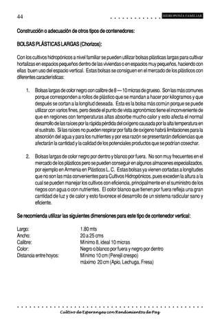 44                                                                                          ○       ○       ○       ○       ○       ○       ○       ○       ○       ○       ○       ○       ○
                                                                                                                                                                                                    HIDROPONÍA FAMILIAR



Construcción o adecuación de otros tipos de contenedores:

BOLSAS PLÁSTICAS LARGAS (Chorizos):

Con los cultivos hidropónicos a nivel familiar se pueden utilizar bolsas plásticas largas para cultivar
hortalizas en espacios pequeños dentro de las viviendas o en espacios muy pequeños, haciendo con
ellas buen uso del espacio vertical. Estas bolsas se consiguen en el mercado de los plásticos con
diferentes características:

        1. Bolsas largas de color negro con calibre de 8 – 10 micras de grueso. Son las más comunes
           porque corresponden a rollos de plástico que se mandan a hacer por kilogramos y que
           después se cortan a la longitud deseada. Esta es la bolsa más común porque se puede
           utilizar con varios fines, pero desde el punto de vista agronómico tiene el inconveniente de
           que en regiones con temperaturas altas absorbe mucho calor y esto afecta el normal
           desarrollo de las raíces por la rápida pérdida del oxígeno causada por la alta temperatura en
           el sustrato. Si las raíces no pueden respirar por falta de oxígeno habrá limitaciones para la
           absorción del agua y para los nutrientes y por esa razón se presentarán deficiencias que
           afectarán la cantidad y la calidad de los potenciales productos que se podrían cosechar.

        2. Bolsas largas de color negro por dentro y blanco por fuera. No son muy frecuentes en el
           mercado de los plásticos pero se pueden conseguir en algunos almacenes especializados,
           por ejemplo en Armenia en Plásticos L. C. Estas bolsas ya vienen cortadas a longitudes
           que no son las más convenientes para Cultivos Hidropónicos, pues exceden la altura a la
           cual se pueden manejar los cultivos con eficiencia, principalmente en el suministro de los
           riegos con agua o con nutrientes. El color blanco que tienen por fuera refleja una gran
           cantidad de luz y de calor y esto favorece el desarrollo de un sistema radicular sano y
           eficiente.

Se recomienda utilizar las siguientes dimensiones para este tipo de contenedor vertical:

Largo:                                                      1.80 mts
Ancho:                                                      20 a 25 cms
Calibre:                                                    Mínimo 8, ideal 10 micras
Color:                                                      Negro o blanco por fuera y negro por dentro
Distancia entre hoyos:                                      Mínimo 10 cm (Perejil crespo)
                                                            máximo 20 cm (Apio, Lechuga, Fresa)




○   ○   ○   ○   ○   ○   ○   ○   ○   ○   ○   ○   ○   ○   ○   ○   ○   ○   ○   ○   ○   ○   ○       ○       ○       ○       ○       ○       ○       ○       ○       ○       ○       ○       ○       ○    ○   ○   ○   ○   ○   ○   ○   ○   ○   ○


                                        Cultivo de Esperanzas con Rendimientos de Paz
 