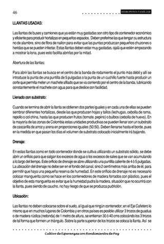 46                                                                                          ○       ○       ○       ○       ○       ○       ○       ○       ○       ○       ○       ○       ○
                                                                                                                                                                                                    HIDROPONÍA FAMILIAR



LLANTAS USADAS:

Las llantas de buses y camiones que ya están muy gastadas son otro tipo de contenedor económico
y eficiente para producir hortalizas en pequeños espacios. Deben preferirse las que tengan su estructura
no de alambre, sino de fibra de nailon para evitar que las puntas produzcan pequeños chuzones o
heridas que se pueden infectar. Estas llantas deben estar muy gastadas, ojalá que estén empezando
a mostrar la lona, pues esto facilita abrirlas por la mitad.

Abertura de las llantas:

Para abrir las llantas se busca en el centro de la banda de rodamiento el punto más débil y allí se
introduce la punta de una puntilla de 5 pulgadas o la punta de un cuchillo fuerte hasta producir un
corte que permita meter un machete afilado que se va corriendo por el centro de la banda, lubricando
constantemente el machete con agua para que deslice con facilidad.

Llenado con substrato:

Cuando se termina de abrir la llanta se obtienen dos partes iguales y en cada una de ellas se pueden
sembrar diferentes hortalizas, desde las que producen hojas y tallos (lechugas, cebolla de rama,
repollo o col china, hasta las que producen frutos (tomate, pepino) o bulbos (cebolla de huevo). En
la mayoría de las zonas de Colombia estas unidades productivas se pueden llenar con un substrato
de cascarilla de arroz y arena en proporciones iguales (50:50). Deben llenarse hasta el borde, pues
en la medida en que pasan los días el volumen de substrato colocado inicialmente irá bajando.

Drenaje:

En estas llantas como en todo contenedor donde se cultiva utilizando un substrato sólido, se debe
abrir un orificio para que salgan los excesos de agua o los excesos de sales que se van acumulando
a lo largo del tiempo. Este orificio de drenaje se abre utilizando una puntilla caliente de 4 ó 5 pulgadas.
La ubicación del drenaje no debe ser en el fondo del canal, sino 2 centímetros más arriba de él, para
permitir que haya una pequeña reserva de humedad. En este orificio de drenaje no es necesario
colocar manguerita como se hace en los contenedores de madera forrados con plástico, pues el
objetivo de esta manguerita es evitar que la humedad pudra la madera, situación que no ocurrirá con
la llanta, pues siendo de caucho, no hay riesgo de que se produzca pudrición.

Ubicación:

Las llantas no deben colocarse sobre el suelo, al igual que ningún contenedor; en el Eje Cafetero lo
mismo que en muchos lugares de Colombia y en otros países es posible utilizar 3 trozos de guadua
o de madera rústica (redonda) de 1 metro de altura, se entierran 30 ó 40 cms colocándo los 3 trozos
de tal forma que formen un triángulo. Sobre la parte superior de los trozos se coloca la llanta. Así se
○   ○   ○   ○   ○   ○   ○   ○   ○   ○   ○   ○   ○   ○   ○   ○   ○   ○   ○   ○   ○   ○   ○       ○       ○       ○       ○       ○       ○       ○       ○       ○       ○       ○       ○       ○    ○   ○   ○   ○   ○   ○   ○   ○   ○   ○


                                        Cultivo de Esperanzas con Rendimientos de Paz
 