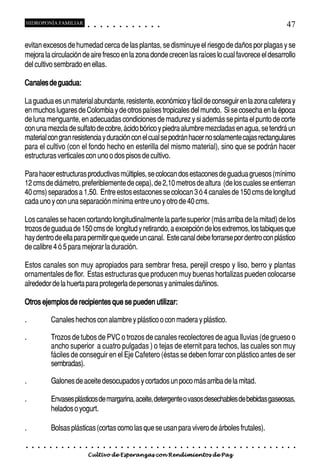 HIDROPONÍA FAMILIAR                             ○       ○       ○       ○       ○       ○       ○   ○   ○   ○   ○   ○                                                                                       47

evitan excesos de humedad cerca de las plantas, se disminuye el riesgo de daños por plagas y se
mejora la circulación de aire fresco en la zona donde crecen las raíces lo cual favorece el desarrollo
del cultivo sembrado en ellas.

Canales de guadua:

La guadua es un material abundante, resistente, económico y fácil de conseguir en la zona cafetera y
en muchos lugares de Colombia y de otros países tropicales del mundo. Si se cosecha en la época
de luna menguante, en adecuadas condiciones de madurez y si además se pinta el punto de corte
con una mezcla de sulfato de cobre, ácido bórico y piedra alumbre mezcladas en agua, se tendrá un
material con gran resistencia y duración con el cual se podrán hacer no solamente cajas rectangulares
para el cultivo (con el fondo hecho en esterilla del mismo material), sino que se podrán hacer
estructuras verticales con uno o dos pisos de cultivo.

Para hacer estructuras productivas múltiples, se colocan dos estacones de guadua gruesos (mínimo
12 cms de diámetro, preferiblemente de cepa), de 2,10 metros de altura (de los cuales se entierran
40 cms) separados a 1,50. Entre estos estacones se colocan 3 ó 4 canales de 150 cms de longitud
cada uno y con una separación mínima entre uno y otro de 40 cms.

Los canales se hacen cortando longitudinalmente la parte superior (más arriba de la mitad) de los
trozos de guadua de 150 cms de longitud y retirando, a excepción de los extremos, los tabiques que
hay dentro de ella para permitir que quede un canal. Este canal debe forrarse por dentro con plástico
de calibre 4 ó 5 para mejorar la duración.

Estos canales son muy apropiados para sembrar fresa, perejil crespo y liso, berro y plantas
ornamentales de flor. Estas estructuras que producen muy buenas hortalizas pueden colocarse
alrededor de la huerta para protegerla de personas y animales dañinos.

Otros ejemplos de recipientes que se pueden utilizar:

.                   Canales hechos con alambre y plástico o con madera y plástico.

.                   Trozos de tubos de PVC o trozos de canales recolectores de agua lluvias (de grueso o
                    ancho superior a cuatro pulgadas ) o tejas de eternit para techos, las cuales son muy
                    fáciles de conseguir en el Eje Cafetero (éstas se deben forrar con plástico antes de ser
                    sembradas).

.                   Galones de aceite desocupados y cortados un poco más arriba de la mitad.

.                   Envases plásticos de margarina, aceite, detergente o vasos desechables de bebidas gaseosas,
                    helados o yogurt.

.                   Bolsas plásticas (cortas como las que se usan para vivero de árboles frutales).

    ○   ○   ○   ○   ○   ○   ○   ○   ○   ○   ○       ○       ○       ○       ○       ○       ○   ○   ○   ○   ○   ○   ○   ○   ○   ○   ○   ○   ○   ○   ○   ○   ○   ○   ○   ○   ○   ○   ○   ○   ○   ○   ○   ○   ○   ○


                                            Cultivo de Esperanzas con Rendimientos de Paz
 