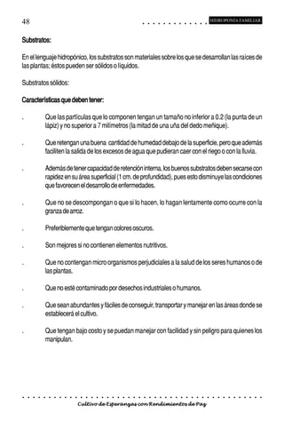 48                                                                                          ○       ○       ○       ○       ○       ○       ○       ○       ○       ○       ○       ○       ○
                                                                                                                                                                                                    HIDROPONÍA FAMILIAR



Substratos:

En el lenguaje hidropónico, los substratos son materiales sobre los que se desarrollan las raíces de
las plantas; éstos pueden ser sólidos o líquidos.

Substratos sólidos:

Características que deben tener:

.               Que las partículas que lo componen tengan un tamaño no inferior a 0.2 (la punta de un
                lápiz) y no superior a 7 milímetros (la mitad de una uña del dedo meñique).

.               Que retengan una buena cantidad de humedad debajo de la superficie, pero que además
                faciliten la salida de los excesos de agua que pudieran caer con el riego o con la lluvia.

.               Además de tener capacidad de retención interna, los buenos substratos deben secarse con
                rapidez en su área superficial (1 cm. de profundidad), pues esto disminuye las condiciones
                que favorecen el desarrollo de enfermedades.

.               Que no se descompongan o que si lo hacen, lo hagan lentamente como ocurre con la
                granza de arroz.

.               Preferiblemente que tengan colores oscuros.

.               Son mejores si no contienen elementos nutritivos.

.               Que no contengan micro organismos perjudiciales a la salud de los seres humanos o de
                las plantas.

.               Que no esté contaminado por desechos industriales o humanos.

.               Que sean abundantes y fáciles de conseguir, transportar y manejar en las áreas donde se
                establecerá el cultivo.

.               Que tengan bajo costo y se puedan manejar con facilidad y sin peligro para quienes los
                manipulan.




○   ○   ○   ○   ○   ○   ○   ○   ○   ○   ○   ○   ○   ○   ○   ○   ○   ○   ○   ○   ○   ○   ○       ○       ○       ○       ○       ○       ○       ○       ○       ○       ○       ○       ○       ○    ○   ○   ○   ○   ○   ○   ○   ○   ○   ○


                                        Cultivo de Esperanzas con Rendimientos de Paz
 