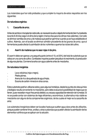 HIDROPONÍA FAMILIAR                          ○       ○       ○       ○       ○       ○       ○   ○   ○   ○   ○   ○                                                                                       49

Los materiales que han sido probados y que cumplen la mayoría de estos requisitos son los
siguientes:

De naturaleza orgánica:

1.           Cascarilla de arroz.

Antes de sembrar o transplantar sobre ella, es necesario lavarla o dejarla fermentando bien humedecida
durante 8-20 días según el clima de la región (menos días para los climas más calientes). Con esto
se eliminan semillas de arroz y de malezas que podrían germinar cuando ya se haya establecido el
cultivo. Además, con el lavado se eliminan almidón procedente de los granos de arroz, que al
fermentarse puede afectar la asimilación de los nutrientes o quemar las raíces del cultivo.

2.               Aserrín de maderas que no sean rojas ni de pino.

El aserrín debe ser apenas una pequeña parte (entre el 15 y el 20%) del total de substrato que se
coloca en una cama de cultivo. Cantidades mayores pueden perjudicar el crecimiento y la producción
de algunas plantas. Conviene lavarlos con agua caliente antes de mezclarlos.

De naturaleza inorgánica

.                Lava volcánica (roja o negra).
.                Piedra pómez.
.                Arena de río o de quebrada de agua limpia.
-                Escoria de carbón mineral en otras zonas.

Estos substratos podrían utilizarse solos y para algunas hortalizas, desde los puntos de vista químico
y biológico resulta conveniente no mezclarlos, pero debe evaluarse la posibilidad de riegos que se
tienen, pues necesitan mayor frecuencia debido a su escasa capacidad de retención de humedad. Si
no se puede contar con sistemas de riego eficientes y económicos, la alternativa más viable es
mezclarlos con alguno de los componentes orgánicos, de los cuales el mejor es la cascarilla de
arroz.

Los substratos inorgánicos deben ser lavados hasta que suelten agua clara antes de utilizarlos,
porque pueden contener limos, arcillas u otras sustancias que pueden afectar la asimilación de los
elementos nutritivos que se aplican con la solución.




○    ○   ○   ○   ○   ○   ○   ○   ○   ○   ○       ○       ○       ○       ○       ○       ○   ○   ○   ○   ○   ○   ○   ○   ○   ○   ○   ○   ○   ○   ○   ○   ○   ○   ○   ○   ○   ○   ○   ○   ○   ○   ○   ○   ○   ○


                                         Cultivo de Esperanzas con Rendimientos de Paz
 