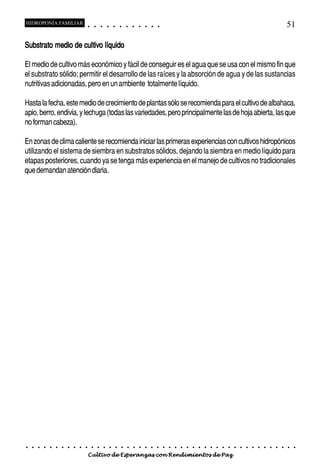 HIDROPONÍA FAMILIAR                         ○       ○       ○       ○       ○       ○       ○   ○   ○   ○   ○   ○                                                                                       51

Substrato medio de cultivo líquido

El medio de cultivo más económico y fácil de conseguir es el agua que se usa con el mismo fin que
el substrato sólido; permitir el desarrollo de las raíces y la absorción de agua y de las sustancias
nutritivas adicionadas, pero en un ambiente totalmente líquido.

Hasta la fecha, este medio de crecimiento de plantas sólo se recomienda para el cultivo de albahaca,
apio, berro, endivia, y lechuga (todas las variedades, pero principalmente las de hoja abierta, las que
no forman cabeza).

En zonas de clima caliente se recomienda iniciar las primeras experiencias con cultivos hidropónicos
utilizando el sistema de siembra en substratos sólidos, dejando la siembra en medio líquido para
etapas posteriores, cuando ya se tenga más experiencia en el manejo de cultivos no tradicionales
que demandan atención diaria.




○   ○   ○   ○   ○   ○   ○   ○   ○   ○   ○       ○       ○       ○       ○       ○       ○   ○   ○   ○   ○   ○   ○   ○   ○   ○   ○   ○   ○   ○   ○   ○   ○   ○   ○   ○   ○   ○   ○   ○   ○   ○   ○   ○   ○   ○


                                        Cultivo de Esperanzas con Rendimientos de Paz
 