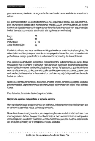 HIDROPONÍA FAMILIAR                         ○       ○       ○       ○       ○        ○       ○   ○   ○   ○   ○   ○                                                                                       53

para crecer sanas y fuertes lo cual es garantía de cosechas de buenos rendimientos en cantidad y
calidad.

Los germinadores deben ser construidos de tamaño más pequeño que las cajas para cultivo definitivo,
pues en un pequeño espacio caben muchas plantas (más de 2,000 en un metro cuadrado). Se pueden
hacer en las cajas (de madera o de icopor) donde vienen las frutas importadas o en pequeñas cajas
hechas de madera con medidas aproximadas a las siguientes (en centímetros):

Largo:                                                                              60
Ancho:                                                                              40
Profundidad:                                                                        8 - 10
Altura desde el suelo:                                                              60

El substrato utilizado para hacer semilleros en hidroponía debe ser suelto, limpio y homogéneo. Se
debe nivelar muy bien para que al trazar los surcos y depositar las semillas, unas no queden más
profundas que otras ya que esto afecta la uniformidad del nacimiento y del desarrollo inicial.

Para sostener una producción constante es necesario sembrar cada semana pocos surcos de las
hortalizas que más se vendan o se consuman y para garantizar el adecuado desarrollo de las plantitas
recién nacidas lo mejor es sembrar los días jueves o viernes. Así se garantiza que el nacimiento
ocurra en día de semana, con lo que se evita que los semilleros permanezcan cubiertos, pues en caso
contrario, las plantitas se estirarían buscando la luz, condición muy perjudicial para el buen desarrollo
final de los cultivos.

No se deben transplantar almácigos desnutridos, ahilados, torcidos, dañados por plagas o afectados
por enfermedades. Es preferible retrasar la siembra y repetir el germinador; con esto se evitan pérdidas
futuras.

Para distancias, densidades de siembra y otros detalles.

Siembra de especies indiferentes a la forma de siembra:

Hay especies hortícolas que se desarrollan sin problemas, independientemente del sistema en que
se siembren sus semillas: nabos, colinabos y remolacha.

No se deben hacer almácigos en tierra para luego transplantarlos a substratos hidropónicos. Los
micro organismos dañinos (hongos, virus o bacterias) que viven normalmente en el suelo pueden
afectar las plantas cuando son trasladadas al medio hidropónico, pues este medio no se desinfecta
con productos químicos y por lo tanto podrían resultar afectadas.



○   ○   ○   ○   ○   ○   ○   ○   ○   ○   ○       ○       ○       ○       ○       ○        ○   ○   ○   ○   ○   ○   ○   ○   ○   ○   ○   ○   ○   ○   ○   ○   ○   ○   ○   ○   ○   ○   ○   ○   ○   ○   ○   ○   ○   ○


                                        Cultivo de Esperanzas con Rendimientos de Paz
 