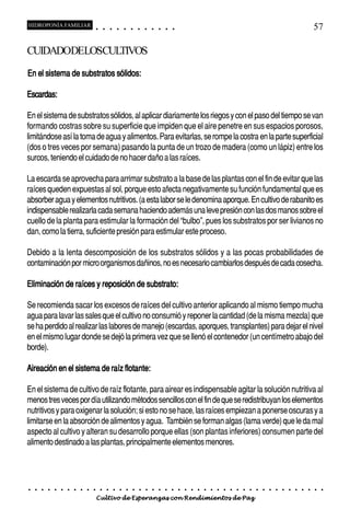 HIDROPONÍA FAMILIAR                         ○       ○       ○       ○       ○       ○       ○   ○   ○   ○   ○   ○                                                                                       57

CUIDADODELOSCULTIVOS
En el sistema de substratos sólidos:

Escardas:

En el sistema de substratos sólidos, al aplicar diariamente los riegos y con el paso del tiempo se van
formando costras sobre su superficie que impiden que el aire penetre en sus espacios porosos,
limitándose así la toma de agua y alimentos. Para evitarlas, se rompe la costra en la parte superficial
(dos o tres veces por semana) pasando la punta de un trozo de madera (como un lápiz) entre los
surcos, teniendo el cuidado de no hacer daño a las raíces.

La escarda se aprovecha para arrimar substrato a la base de las plantas con el fin de evitar que las
raíces queden expuestas al sol, porque esto afecta negativamente su función fundamental que es
absorber agua y elementos nutritivos. (a esta labor se le denomina aporque. En cultivo de rabanito es
indispensable realizarla cada semana haciendo además una leve presión con las dos manos sobre el
cuello de la planta para estimular la formación del “bulbo”, pues los substratos por ser livianos no
dan, como la tierra, suficiente presión para estimular este proceso.

Debido a la lenta descomposición de los substratos sólidos y a las pocas probabilidades de
contaminación por micro organismos dañinos, no es necesario cambiarlos después de cada cosecha.

Eliminación de raíces y reposición de substrato:

Se recomienda sacar los excesos de raíces del cultivo anterior aplicando al mismo tiempo mucha
agua para lavar las sales que el cultivo no consumió y reponer la cantidad (de la misma mezcla) que
se ha perdido al realizar las labores de manejo (escardas, aporques, transplantes) para dejar el nivel
en el mismo lugar donde se dejó la primera vez que se llenó el contenedor (un centímetro abajo del
borde).

Aireación en el sistema de raíz flotante:

En el sistema de cultivo de raíz flotante, para airear es indispensable agitar la solución nutritiva al
menos tres veces por día utilizando métodos sencillos con el fin de que se redistribuyan los elementos
nutritivos y para oxigenar la solución; si esto no se hace, las raíces empiezan a ponerse oscuras y a
limitarse en la absorción de alimentos y agua. También se forman algas (lama verde) que le da mal
aspecto al cultivo y alteran su desarrollo porque ellas (son plantas inferiores) consumen parte del
alimento destinado a las plantas, principalmente elementos menores.




○   ○   ○   ○   ○   ○   ○   ○   ○   ○   ○       ○       ○       ○       ○       ○       ○   ○   ○   ○   ○   ○   ○   ○   ○   ○   ○   ○   ○   ○   ○   ○   ○   ○   ○   ○   ○   ○   ○   ○   ○   ○   ○   ○   ○   ○


                                        Cultivo de Esperanzas con Rendimientos de Paz
 