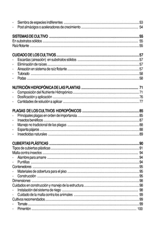 6                                                                                            ○       ○       ○       ○       ○       ○       ○       ○       ○       ○       ○       ○       ○
                                                                                                                                                                                                     HIDROPONÍA FAMILIAR



-       Siembra de especies indiferentes ..................................................................................53
-       Post almácigos o aceleradores de crecimiento .............................................................. 54

SISTEMAS DE CULTIVO .................................................................................................. 55
En substratos sólidos ........................................................................................................ 55
Raíz flotante .......................................................................................................................55

CUIDADO DE LOS CULTIVOS .......................................................................................... 57
- Escardas (aireación) en substratos sólidos ...................................................................57
- Eliminación de raíces ....................................................................................................57
- Aireación en sistema de raíz flotante ..............................................................................57
- Tutorado ......................................................................................................................58
- Podas ..........................................................................................................................58

NUTRICIÓN HIDROPÓNICA DE LAS PLANTAS .............................................................. 71
- Composición del Nutriente Hidropónico ........................................................................71
- Dosificación y aplicación ..............................................................................................76
- Cantidades de solución a aplicar ...................................................................................77

PLAGAS DE LOS CULTIVOS HIDROPÓNICOS .............................................................. 85
- Principales plagas en orden de importancia ...................................................................85
- Insectos benéficos ........................................................................................................87
- Manejo no tradicional de las plagas ..............................................................................88
- Espanta pájaros ............................................................................................................88
- Insecticidas naturales ...................................................................................................89

CUBIERTAS PLÁSTICAS .................................................................................................. 90
Tipos de cubiertas plásticas ................................................................................................91
Malla contra insectos ........................................................................................................ 94
- Alambre para amarre ....................................................................................................94
- Puntillas ......................................................................................................................94
Contenedores ....................................................................................................................95
- Materiales de cobertura para el piso ..............................................................................95
- Construcción ...............................................................................................................95
Dimensiones .....................................................................................................................98
Cuidados en construcción y manejo de la estructura ............................................................98
- Instalación del sistema de riego ................................................................................... 98
- Cuidado de la malla contra los animales ...................................................................... 99
Cultivos recomendados ......................................................................................................99
- Tomate .........................................................................................................................99
- Pimentón .................................................................................................................. 100


○   ○    ○   ○   ○   ○   ○   ○   ○   ○   ○   ○   ○   ○   ○   ○   ○   ○   ○   ○   ○   ○   ○       ○       ○       ○       ○       ○       ○       ○       ○       ○       ○       ○       ○       ○    ○   ○   ○   ○   ○   ○   ○   ○   ○   ○


                                         Cultivo de Esperanzas con Rendimientos de Paz
 