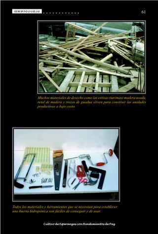 HIDROPONÍAFAMILIAR
 HIDROPONÍA FAMILIAR                         ○
                                             ○       ○
                                                     ○       ○
                                                             ○       ○
                                                                     ○       ○
                                                                             ○       ○
                                                                                     ○       ○
                                                                                             ○   ○
                                                                                                 ○   ○
                                                                                                     ○   ○
                                                                                                         ○   ○
                                                                                                             ○   ○
                                                                                                                 ○                                                                                       61




                                    Muchos materiales de desecho como las estivas (tarimas) madera usada,
                                    retal de madera y trozos de guadua sirven para construir las unidades
                                    productivas a bajo costo.




Todos los materiales y herramientas que se necesitan para establecer
una huerta hidropónica son fáciles de conseguir y de usar.

○   ○   ○   ○   ○   ○   ○   ○   ○    ○   ○       ○       ○       ○       ○       ○       ○   ○   ○   ○   ○   ○   ○   ○   ○   ○   ○   ○   ○   ○   ○   ○   ○   ○   ○   ○   ○   ○   ○   ○   ○   ○   ○   ○   ○   ○


                                         Cultivo de Esperanzas con Rendimientos de Paz
 