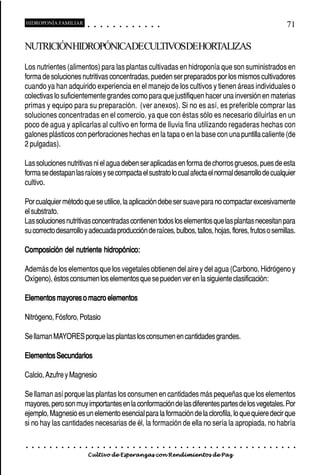 HIDROPONÍA FAMILIAR                         ○       ○       ○       ○       ○       ○       ○   ○   ○   ○   ○   ○                                                                                       71

NUTRICIÓNHIDROPÓNICADECULTIVOSDEHORTALIZAS
Los nutrientes (alimentos) para las plantas cultivadas en hidroponía que son suministrados en
forma de soluciones nutritivas concentradas, pueden ser preparados por los mismos cultivadores
cuando ya han adquirido experiencia en el manejo de los cultivos y tienen áreas individuales o
colectivas lo suficientemente grandes como para que justifiquen hacer una inversión en materias
primas y equipo para su preparación. (ver anexos). Si no es así, es preferible comprar las
soluciones concentradas en el comercio, ya que con éstas sólo es necesario diluirlas en un
poco de agua y aplicarlas al cultivo en forma de lluvia fina utilizando regaderas hechas con
galones plásticos con perforaciones hechas en la tapa o en la base con una puntilla caliente (de
2 pulgadas).

Las soluciones nutritivas ni el agua deben ser aplicadas en forma de chorros gruesos, pues de esta
forma se destapan las raíces y se compacta el sustrato lo cual afecta el normal desarrollo de cualquier
cultivo.

Por cualquier método que se utilice, la aplicación debe ser suave para no compactar excesivamente
el substrato.
Las soluciones nutritivas concentradas contienen todos los elementos que las plantas necesitan para
su correcto desarrollo y adecuada producción de raíces, bulbos, tallos, hojas, flores, frutos o semillas.

Composición del nutriente hidropónico:

Además de los elementos que los vegetales obtienen del aire y del agua (Carbono, Hidrógeno y
Oxígeno), éstos consumen los elementos que se pueden ver en la siguiente clasificación:

Elementos mayores o macro elementos

Nitrógeno, Fósforo, Potasio

Se llaman MAYORES porque las plantas los consumen en cantidades grandes.

Elementos Secundarios

Calcio, Azufre y Magnesio

Se llaman así porque las plantas los consumen en cantidades más pequeñas que los elementos
mayores, pero son muy importantes en la conformación de las diferentes partes de los vegetales. Por
ejemplo, Magnesio es un elemento esencial para la formación de la clorofila, lo que quiere decir que
si no hay las cantidades necesarias de él, la formación de ella no sería la apropiada, no habría

○   ○   ○   ○   ○   ○   ○   ○   ○   ○   ○       ○       ○       ○       ○       ○       ○   ○   ○   ○   ○   ○   ○   ○   ○   ○   ○   ○   ○   ○   ○   ○   ○   ○   ○   ○   ○   ○   ○   ○   ○   ○   ○   ○   ○   ○


                                        Cultivo de Esperanzas con Rendimientos de Paz
 