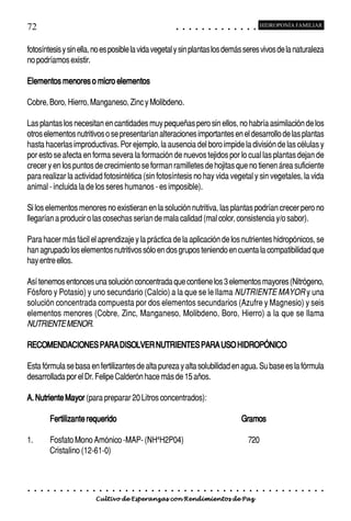 72                                                                                           ○       ○       ○       ○       ○       ○       ○       ○       ○       ○       ○       ○       ○
                                                                                                                                                                                                     HIDROPONÍA FAMILIAR



fotosíntesis y sin ella, no es posible la vida vegetal y sin plantas los demás seres vivos de la naturaleza
no podríamos existir.

Elementos menores o micro elementos

Cobre, Boro, Hierro, Manganeso, Zinc y Molibdeno.

Las plantas los necesitan en cantidades muy pequeñas pero sin ellos, no habría asimilación de los
otros elementos nutritivos o se presentarían alteraciones importantes en el desarrollo de las plantas
hasta hacerlas improductivas. Por ejemplo, la ausencia del boro impide la división de las células y
por esto se afecta en forma severa la formación de nuevos tejidos por lo cual las plantas dejan de
crecer y en los puntos de crecimiento se forman ramilletes de hojitas que no tienen área suficiente
para realizar la actividad fotosintética (sin fotosíntesis no hay vida vegetal y sin vegetales, la vida
animal - incluida la de los seres humanos - es imposible).

Si los elementos menores no existieran en la solución nutritiva, las plantas podrían crecer pero no
llegarían a producir o las cosechas serían de mala calidad (mal color, consistencia y/o sabor).

Para hacer más fácil el aprendizaje y la práctica de la aplicación de los nutrientes hidropónicos, se
han agrupado los elementos nutritivos sólo en dos grupos teniendo en cuenta la compatibilidad que
hay entre ellos.

Así tenemos entonces una solución concentrada que contiene los 3 elementos mayores (Nitrógeno,
Fósforo y Potasio) y uno secundario (Calcio) a la que se le llama NUTRIENTE MAYOR y una
solución concentrada compuesta por dos elementos secundarios (Azufre y Magnesio) y seis
elementos menores (Cobre, Zinc, Manganeso, Molibdeno, Boro, Hierro) a la que se llama
NUTRIENTE MENOR.

RECOMENDACIONES PARA DISOLVER NUTRIENTES PARA USO HIDROPÓNICO

Esta fórmula se basa en fertilizantes de alta pureza y alta solubilidad en agua. Su base es la fórmula
desarrollada por el Dr. Felipe Calderón hace más de 15 años.

A. Nutriente Mayor (para preparar 20 Litros concentrados):

             Fertilizante requerido                                                                                                                                          Gramos

1.           Fosfato Mono Amónico -MAP- (NH4H2P04)                                                                                                                                   720
             Cristalino (12-61-0)



○    ○   ○   ○   ○   ○   ○   ○   ○   ○   ○   ○   ○   ○   ○   ○   ○   ○   ○   ○   ○   ○   ○       ○       ○       ○       ○       ○       ○       ○       ○       ○       ○       ○       ○       ○    ○   ○   ○   ○   ○   ○   ○   ○   ○   ○


                                         Cultivo de Esperanzas con Rendimientos de Paz
 