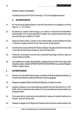 74                                                                                           ○       ○       ○       ○       ○       ○       ○       ○       ○       ○       ○       ○       ○
                                                                                                                                                                                                     HIDROPONÍA FAMILIAR



                 aforadas o beakers de laboratorio.
                                          oratorio

                 Un pedazo de tubo de PVC (60 cms de largo y 1/2 ó 3/4 de pulgada de grueso).

                 2.          NUTRIENTE MAYOR

2.1              Se marcan los dos baldes plásticos, haciendo líneas externas muy delgadas cuando se
                 llega a 5 - 8 - 15 y 20 litros.

2.2              Se colocan en un balde 15 litros de agua, y se adicionan 720 gramos de Fosfato Mono
                 Amónico (MAP 12-61-0) del de color blanco cristalino. Se revuelve frecuentemente hasta
                 que se disuelva por completo (3 minutos).

2.3              Sobre la solución anterior, cuando no haya material sólido, se echa el Nitrato de Calcio
                 (4,160 grs) y se agita durante 8 minutos, hasta cuando no haya granitos.

2.4              A continuación se echa el Nitrato de Potasio (2,200 grs). Se agita constantemente durante
                 10 minutos. No todo el polvo se disuelve, pero sí la mayor parte.

2.5              Al terminar, se completa el volumen de la mezcla total hasta llegar a 20 litros, según las
                 marcas hechas en el balde.

2.6              Con cuidado para no regar nada del líquido, se agita durante 5 minutos más y luego se deja
                 el líquido en reposo. Este es NUTRIENTE MAYOR CONCENTRADO, que contiene Nitrógeno,
                 Fósforo, Potasio y Calcio.

3.               NUTRIENTE MENOR

3.1              Se echan en el otro balde 5 litros de agua; se adiciona el Nitrato de Magnesio (828 grs), se
                 revuelve hasta obtener la disolución total de la sustancia agregada.

3.2              Después se agregan 984 grs de Sulfato de Magnesio, sin dejar de revolver.

3.3              Se pesan y adicionan una a una las sales que contienen los micro elementos (Cu, Zn, Mn,
                 B, Mo, S) en la mezcla de los dos anteriores. El único que debe permanecer aislado es el
                 Quelato de Hierro.

3.4              Se revuelve toda la mezcla de los micro elementos, hasta que no queden residuos en la
                 solución, durante 5 minutos más.

3.5              Después se agregan los 33.84 gramos el Kelato de Hierro (de color amarillo verdoso) o los
○    ○   ○   ○   ○   ○   ○   ○   ○   ○   ○   ○   ○   ○   ○   ○   ○   ○   ○   ○   ○   ○   ○       ○       ○       ○       ○       ○       ○       ○       ○       ○       ○       ○       ○       ○    ○   ○   ○   ○   ○   ○   ○   ○   ○   ○


                                         Cultivo de Esperanzas con Rendimientos de Paz
 