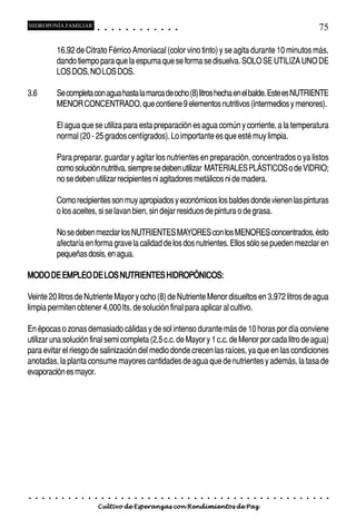 HIDROPONÍA FAMILIAR                         ○       ○       ○       ○       ○       ○       ○   ○   ○   ○   ○   ○                                                                                       75

                16.92 de Citrato Férrico Amoniacal (color vino tinto) y se agita durante 10 minutos más,
                dando tiempo para que la espuma que se forma se disuelva. SOLO SE UTILIZA UNO DE
                LOS DOS, NO LOS DOS.

3.6             Se completa con agua hasta la marca de ocho (8) litros hecha en el balde. Este es NUTRIENTE
                MENOR CONCENTRADO, que contiene 9 elementos nutritivos (intermedios y menores).

                El agua que se utiliza para esta preparación es agua común y corriente, a la temperatura
                normal (20 - 25 grados centígrados). Lo importante es que esté muy limpia.

                Para preparar, guardar y agitar los nutrientes en preparación, concentrados o ya listos
                como solución nutritiva, siempre se deben utilizar MATERIALES PLÁSTICOS o de VIDRIO;
                no se deben utilizar recipientes ni agitadores metálicos ni de madera.

                Como recipientes son muy apropiados y económicos los baldes donde vienen las pinturas
                o los aceites, si se lavan bien, sin dejar residuos de pintura o de grasa.

                No se deben mezclar los NUTRIENTES MAYORES con los MENORES concentrados, ésto
                afectaría en forma grave la calidad de los dos nutrientes. Ellos sólo se pueden mezclar en
                pequeñas dosis, en agua.

MODO DE EMPLEO DE LOS NUTRIENTES HIDROPÓNICOS:

Veinte 20 litros de Nutriente Mayor y ocho (8) de Nutriente Menor disueltos en 3,972 litros de agua
limpia permiten obtener 4,000 lts. de solución final para aplicar al cultivo.

En épocas o zonas demasiado cálidas y de sol intenso durante más de 10 horas por día conviene
utilizar una solución final semi completa (2,5 c.c. de Mayor y 1 c.c. de Menor por cada litro de agua)
para evitar el riesgo de salinización del medio donde crecen las raíces, ya que en las condiciones
anotadas, la planta consume mayores cantidades de agua que de nutrientes y además, la tasa de
evaporación es mayor.




○   ○   ○   ○   ○   ○   ○   ○   ○   ○   ○       ○       ○       ○       ○       ○       ○   ○   ○   ○   ○   ○   ○   ○   ○   ○   ○   ○   ○   ○   ○   ○   ○   ○   ○   ○   ○   ○   ○   ○   ○   ○   ○   ○   ○   ○


                                        Cultivo de Esperanzas con Rendimientos de Paz
 