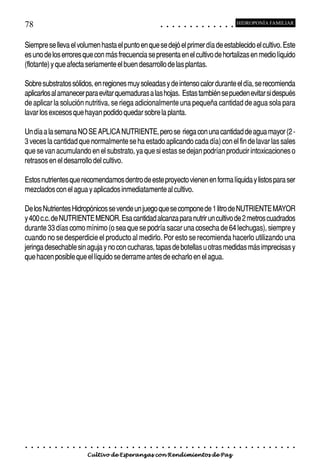 78                                                                                          ○       ○       ○       ○       ○       ○       ○       ○       ○       ○       ○       ○       ○
                                                                                                                                                                                                    HIDROPONÍA FAMILIAR



Siempre se lleva el volumen hasta el punto en que se dejó el primer día de establecido el cultivo. Este
es uno de los errores que con más frecuencia se presenta en el cultivo de hortalizas en medio líquido
(flotante) y que afecta seriamente el buen desarrollo de las plantas.

Sobre substratos sólidos, en regiones muy soleadas y de intenso calor durante el día, se recomienda
aplicarlos al amanecer para evitar quemaduras a las hojas. Estas también se pueden evitar si después
de aplicar la solución nutritiva, se riega adicionalmente una pequeña cantidad de agua sola para
lavar los excesos que hayan podido quedar sobre la planta.

Un día a la semana NO SE APLICA NUTRIENTE, pero se riega con una cantidad de agua mayor (2 -
3 veces la cantidad que normalmente se ha estado aplicando cada día) con el fin de lavar las sales
que se van acumulando en el substrato, ya que si estas se dejan podrían producir intoxicaciones o
retrasos en el desarrollo del cultivo.

Estos nutrientes que recomendamos dentro de este proyecto vienen en forma líquida y listos para ser
mezclados con el agua y aplicados inmediatamente al cultivo.

De los Nutrientes Hidropónicos se vende un juego que se compone de 1 litro de NUTRIENTE MAYOR
y 400 c.c. de NUTRIENTE MENOR. Esa cantidad alcanza para nutrir un cultivo de 2 metros cuadrados
durante 33 días como mínimo (o sea que se podría sacar una cosecha de 64 lechugas), siempre y
cuando no se desperdicie el producto al medirlo. Por esto se recomienda hacerlo utilizando una
jeringa desechable sin aguja y no con cucharas, tapas de botellas u otras medidas más imprecisas y
que hacen posible que el líquido se derrame antes de echarlo en el agua.




○   ○   ○   ○   ○   ○   ○   ○   ○   ○   ○   ○   ○   ○   ○   ○   ○   ○   ○   ○   ○   ○   ○       ○       ○       ○       ○       ○       ○       ○       ○       ○       ○       ○       ○       ○    ○   ○   ○   ○   ○   ○   ○   ○   ○   ○


                                        Cultivo de Esperanzas con Rendimientos de Paz
 