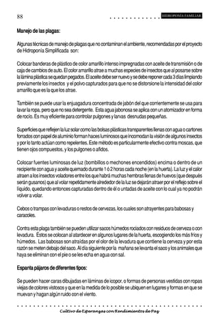 88                                                                                          ○       ○       ○       ○       ○       ○       ○       ○       ○       ○       ○       ○       ○
                                                                                                                                                                                                    HIDROPONÍA FAMILIAR



Manejo de las plagas:

Algunas técnicas de manejo de plagas que no contaminan el ambiente, recomendadas por el proyecto
de Hidroponía Simplificada son:

Colocar banderas de plástico de color amarillo intenso impregnadas con aceite de transmisión o de
caja de cambios de auto. El color amarillo atrae a muchas especies de insectos que al posarse sobre
la lámina plástica se quedan pegados. El aceite debe ser nuevo y se debe reponer cada 3 días limpiando
previamente los insectos y el polvo capturados para que no se distorsione la intensidad del color
amarillo que es la que los atrae.

También se puede usar la enjuagadura concentrada de jabón del que corrientemente se usa para
lavar la ropa, pero que no sea detergente. Esta agua jabonosa se aplica con un atomizador en forma
de rocío. Es muy eficiente para controlar pulgones y larvas desnudas pequeñas.

Superficies que reflejen la luz solar como las bolsas plásticas transparentes llenas con agua o cartones
forrados con papel de aluminio forman haces luminosos que incomodan la visión de algunos insectos
y por lo tanto actúan como repelentes. Este método es particularmente efectivo contra moscas, que
tienen ojos compuestos, y los pulgones o afidos.

Colocar fuentes luminosas de luz (bombillos o mechones encendidos) encima o dentro de un
recipiente con agua y aceite quemado durante 1 ó 2 horas cada noche (en la huerta). La luz y el calor
atraen a los insectos voladores entre los que habrá muchas hembras llenas de huevos (que después
serán gusanos) que al volar repetidamente alrededor de la luz se dejarán atraer por el reflejo sobre el
líquido, quedando entonces capturadas dentro de él o untadas de aceite con lo cual ya no podrán
volver a volar.

Cebos o trampas con levaduras o restos de cervezas, los cuales son atrayentes para babosas y
caracoles.

Contra esta plaga también se pueden utilizar sacos húmedos rociados con residuos de cerveza o con
levadura. Éstos se colocan al atardecer en algunos lugares de la huerta, escogiendo los más fríos y
húmedos. Las babosas son atraídas por el olor de la levadura que contiene la cerveza y por esta
razón se meten debajo del saco. Al día siguiente por la mañana se levanta el saco y los animales que
haya se eliminan con el pie o se les echa en agua con sal.

Espanta pájaros de diferentes tipos:

Se pueden hacer caras dibujadas en láminas de icopor, o formas de personas vestidas con ropas
viejas de colores vistosos y que en la medida de lo posible se ubiquen en lugares y formas en que se
muevan y hagan algún ruido con el viento.
○   ○   ○   ○   ○   ○   ○   ○   ○   ○   ○   ○   ○   ○   ○   ○   ○   ○   ○   ○   ○   ○   ○       ○       ○       ○       ○       ○       ○       ○       ○       ○       ○       ○       ○       ○    ○   ○   ○   ○   ○   ○   ○   ○   ○   ○


                                        Cultivo de Esperanzas con Rendimientos de Paz
 